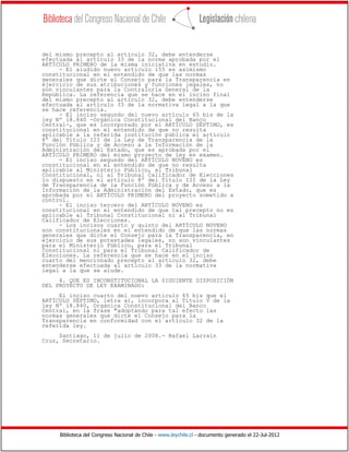 Biblioteca del Congreso Nacional de Chile - www.leychile.cl - documento generado el 22-Jul-2012
del mismo precepto al artículo 32, debe entenderse
efectuada al artículo 33 de la norma aprobada por el
ARTÍCULO PRIMERO de la misma iniciativa en estudio.
- El aludido nuevo artículo 155 es asimismo
constitucional en el entendido de que las normas
generales que dicte el Consejo para la Transparencia en
ejercicio de sus atribuciones y funciones legales, no
son vinculantes para la Contraloría General de la
República. La referencia que se hace en el inciso final
del mismo precepto al artículo 32, debe entenderse
efectuada al artículo 33 de la normativa legal a la que
se hace referencia.
- El inciso segundo del nuevo artículo 65 bis de la
ley Nº 18.840 -Orgánica Constitucional del Banco
Central-, que es incorporado por el ARTÍCULO SÉPTIMO, es
constitucional en el entendido de que no resulta
aplicable a la referida institución pública el artículo
8º del Título III de la Ley de Transparencia de la
Función Pública y de Acceso a la Información de la
Administración del Estado, que es aprobada por el
ARTÍCULO PRIMERO del mismo proyecto de ley en examen.
- El inciso segundo del ARTÍCULO NOVENO es
constitucional en el entendido de que no resulta
aplicable al Ministerio Público, al Tribunal
Constitucional, ni al Tribunal Calificador de Elecciones
lo dispuesto en el artículo 8º del Título III de la Ley
de Transparencia de la Función Pública y de Acceso a la
Información de la Administración del Estado, que es
aprobada por el ARTÍCULO PRIMERO del proyecto sometido a
control.
- El inciso tercero del ARTÍCULO NOVENO es
constitucional en el entendido de que tal precepto no es
aplicable al Tribunal Constitucional ni al Tribunal
Calificador de Elecciones.
- Los incisos cuarto y quinto del ARTÍCULO NOVENO
son constitucionales en el entendido de que las normas
generales que dicte el Consejo para la Transparencia, en
ejercicio de sus potestades legales, no son vinculantes
para el Ministerio Público, para el Tribunal
Constitucional ni para el Tribunal Calificador de
Elecciones. La referencia que se hace en el inciso
cuarto del mencionado precepto al artículo 32, debe
entenderse efectuada al artículo 33 de la normativa
legal a la que se alude.
4. QUE ES INCONSTITUCIONAL LA SIGUIENTE DISPOSICIÓN
DEL PROYECTO DE LEY EXAMINADO:
El inciso cuarto del nuevo artículo 65 bis que el
ARTÍCULO SÉPTIMO, letra a), incorpora al Título V de la
ley Nº 18.840, Orgánica Constitucional del Banco
Central, en la frase "adoptando para tal efecto las
normas generales que dicte el Consejo para la
Transparencia en conformidad con el artículo 32 de la
referida ley.
Santiago, 11 de julio de 2008.- Rafael Larraín
Cruz, Secretario.
 