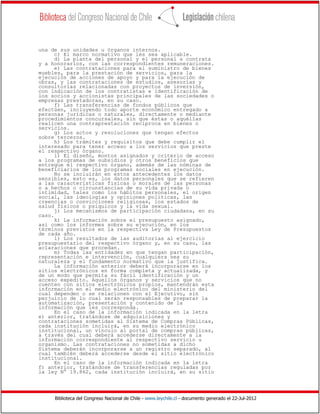 Biblioteca del Congreso Nacional de Chile - www.leychile.cl - documento generado el 22-Jul-2012
una de sus unidades u órganos internos.
c) El marco normativo que les sea aplicable.
d) La planta del personal y el personal a contrata
y a honorarios, con las correspondientes remuneraciones.
e) Las contrataciones para el suministro de bienes
muebles, para la prestación de servicios, para la
ejecución de acciones de apoyo y para la ejecución de
obras, y las contrataciones de estudios, asesorías y
consultorías relacionadas con proyectos de inversión,
con indicación de los contratistas e identificación de
los socios y accionistas principales de las sociedades o
empresas prestadoras, en su caso.
f) Las transferencias de fondos públicos que
efectúen, incluyendo todo aporte económico entregado a
personas jurídicas o naturales, directamente o mediante
procedimientos concursales, sin que éstas o aquéllas
realicen una contraprestación recíproca en bienes o
servicios.
g) Los actos y resoluciones que tengan efectos
sobre terceros.
h) Los trámites y requisitos que debe cumplir el
interesado para tener acceso a los servicios que preste
el respectivo órgano.
i) El diseño, montos asignados y criterio de acceso
a los programas de subsidios y otros beneficios que
entregue el respectivo órgano, además de las nóminas de
beneficiarios de los programas sociales en ejecución.
No se incluirán en estos antecedentes los datos
sensibles, esto es, los datos personales que se refieren
a las características físicas o morales de las personas
o a hechos o circunstancias de su vida privada o
intimidad, tales como los hábitos personales, el origen
social, las ideologías y opiniones políticas, las
creencias o convicciones religiosas, los estados de
salud físicos o psíquicos y la vida sexual.
j) Los mecanismos de participación ciudadana, en su
caso.
k) La información sobre el presupuesto asignado,
así como los informes sobre su ejecución, en los
términos previstos en la respectiva Ley de Presupuestos
de cada año.
l) Los resultados de las auditorías al ejercicio
presupuestario del respectivo órgano y, en su caso, las
aclaraciones que procedan.
m) Todas las entidades en que tengan participación,
representación e intervención, cualquiera sea su
naturaleza y el fundamento normativo que la justifica.
La información anterior deberá incorporarse en los
sitios electrónicos en forma completa y actualizada, y
de un modo que permita su fácil identificación y un
acceso expedito. Aquellos órganos y servicios que no
cuenten con sitios electrónicos propios, mantendrán esta
información en el medio electrónico del ministerio del
cual dependen o se relacionen con el Ejecutivo, sin
perjuicio de lo cual serán responsables de preparar la
automatización, presentación y contenido de la
información que les corresponda.
En el caso de la información indicada en la letra
e) anterior, tratándose de adquisiciones y
contrataciones sometidas al Sistema de Compras Públicas,
cada institución incluirá, en su medio electrónico
institucional, un vínculo al portal de compras públicas,
a través del cual deberá accederse directamente a la
información correspondiente al respectivo servicio u
organismo. Las contrataciones no sometidas a dicho
Sistema deberán incorporarse a un registro separado, al
cual también deberá accederse desde el sitio electrónico
institucional.
En el caso de la información indicada en la letra
f) anterior, tratándose de transferencias reguladas por
la ley N° 19.862, cada institución incluirá, en su sitio
 