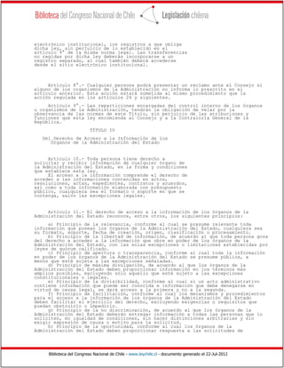 Biblioteca del Congreso Nacional de Chile - www.leychile.cl - documento generado el 22-Jul-2012
electrónico institucional, los registros a que obliga
dicha ley, sin perjuicio de lo establecido en el
artículo 9° de la misma norma legal. Las transferencias
no regidas por dicha ley deberán incorporarse a un
registro separado, al cual también deberá accederse
desde el sitio electrónico institucional.
Artículo 8°.- Cualquier persona podrá presentar un reclamo ante el Consejo si
alguno de los organismos de la Administración no informa lo prescrito en el
artículo anterior. Esta acción estará sometida al mismo procedimiento que la
acción regulada en los artículos 24 y siguientes.
Artículo 9°.- Las reparticiones encargadas del control interno de los órganos
u organismos de la Administración, tendrán la obligación de velar por la
observancia de las normas de este Título, sin perjuicio de las atribuciones y
funciones que esta ley encomienda al Consejo y a la Contraloría General de la
República.
TÍTULO IV
Del Derecho de Acceso a la Información de los
Órganos de la Administración del Estado
Artículo 10.- Toda persona tiene derecho a
solicitar y recibir información de cualquier órgano de
la Administración del Estado, en la forma y condiciones
que establece esta ley.
El acceso a la información comprende el derecho de
acceder a las informaciones contenidas en actos,
resoluciones, actas, expedientes, contratos y acuerdos,
así como a toda información elaborada con presupuesto
público, cualquiera sea el formato o soporte en que se
contenga, salvo las excepciones legales.
Artículo 11.- El derecho de acceso a la información de los órganos de la
Administración del Estado reconoce, entre otros, los siguientes principios:
a) Principio de la relevancia, conforme al cual se presume relevante toda
información que posean los órganos de la Administración del Estado, cualquiera sea
su formato, soporte, fecha de creación, origen, clasificación o procesamiento.
b) Principio de la libertad de información, de acuerdo al que toda persona goza
del derecho a acceder a la información que obre en poder de los órganos de la
Administración del Estado, con las solas excepciones o limitaciones establecidas por
leyes de quórum calificado.
c) Principio de apertura o transparencia, conforme al cual toda la información
en poder de los órganos de la Administración del Estado se presume pública, a
menos que esté sujeta a las excepciones señaladas.
d) Principio de máxima divulgación, de acuerdo al que los órganos de la
Administración del Estado deben proporcionar información en los términos más
amplios posibles, excluyendo sólo aquello que esté sujeto a las excepciones
constitucionales o legales.
e) Principio de la divisibilidad, conforme al cual si un acto administrativo
contiene información que puede ser conocida e información que debe denegarse en
virtud de causa legal, se dará acceso a la primera y no a la segunda.
f) Principio de facilitación, conforme al cual los mecanismos y procedimientos
para el acceso a la información de los órganos de la Administración del Estado
deben facilitar el ejercicio del derecho, excluyendo exigencias o requisitos que
puedan obstruirlo o impedirlo.
g) Principio de la no discriminación, de acuerdo al que los órganos de la
Administración del Estado deberán entregar información a todas las personas que lo
soliciten, en igualdad de condiciones, sin hacer distinciones arbitrarias y sin
exigir expresión de causa o motivo para la solicitud.
h) Principio de la oportunidad, conforme al cual los órganos de la
Administración del Estado deben proporcionar respuesta a las solicitudes de
 