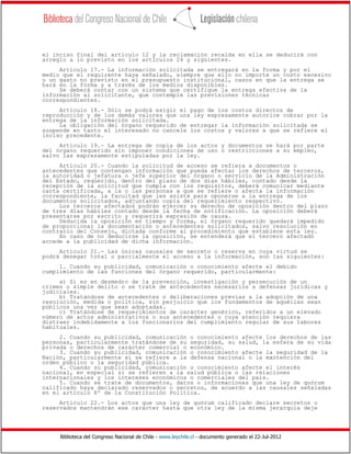 Biblioteca del Congreso Nacional de Chile - www.leychile.cl - documento generado el 22-Jul-2012
el inciso final del artículo 12 y la reclamación recaída en ella se deducirá con
arreglo a lo previsto en los artículos 24 y siguientes.
Artículo 17.- La información solicitada se entregará en la forma y por el
medio que el requirente haya señalado, siempre que ello no importe un costo excesivo
o un gasto no previsto en el presupuesto institucional, casos en que la entrega se
hará en la forma y a través de los medios disponibles.
Se deberá contar con un sistema que certifique la entrega efectiva de la
información al solicitante, que contemple las previsiones técnicas
correspondientes.
Artículo 18.- Sólo se podrá exigir el pago de los costos directos de
reproducción y de los demás valores que una ley expresamente autorice cobrar por la
entrega de la información solicitada.
La obligación del órgano requerido de entregar la información solicitada se
suspende en tanto el interesado no cancele los costos y valores a que se refiere el
inciso precedente.
Artículo 19.- La entrega de copia de los actos y documentos se hará por parte
del órgano requerido sin imponer condiciones de uso o restricciones a su empleo,
salvo las expresamente estipuladas por la ley.
Artículo 20.- Cuando la solicitud de acceso se refiera a documentos o
antecedentes que contengan información que pueda afectar los derechos de terceros,
la autoridad o jefatura o jefe superior del órgano o servicio de la Administración
del Estado, requerido, dentro del plazo de dos días hábiles, contado desde la
recepción de la solicitud que cumpla con los requisitos, deberá comunicar mediante
carta certificada, a la o las personas a que se refiere o afecta la información
correspondiente, la facultad que les asiste para oponerse a la entrega de los
documentos solicitados, adjuntando copia del requerimiento respectivo.
Los terceros afectados podrán ejercer su derecho de oposición dentro del plazo
de tres días hábiles contado desde la fecha de notificación. La oposición deberá
presentarse por escrito y requerirá expresión de causa.
Deducida la oposición en tiempo y forma, el órgano requerido quedará impedido
de proporcionar la documentación o antecedentes solicitados, salvo resolución en
contrario del Consejo, dictada conforme al procedimiento que establece esta ley.
En caso de no deducirse la oposición, se entenderá que el tercero afectado
accede a la publicidad de dicha información.
Artículo 21.- Las únicas causales de secreto o reserva en cuya virtud se
podrá denegar total o parcialmente el acceso a la información, son las siguientes:
1. Cuando su publicidad, comunicación o conocimiento afecte el debido
cumplimiento de las funciones del órgano requerido, particularmente:
a) Si es en desmedro de la prevención, investigación y persecución de un
crimen o simple delito o se trate de antecedentes necesarios a defensas jurídicas y
judiciales.
b) Tratándose de antecedentes o deliberaciones previas a la adopción de una
resolución, medida o política, sin perjuicio que los fundamentos de aquéllas sean
públicos una vez que sean adoptadas.
c) Tratándose de requerimientos de carácter genérico, referidos a un elevado
número de actos administrativos o sus antecedentes o cuya atención requiera
distraer indebidamente a los funcionarios del cumplimiento regular de sus labores
habituales.
2. Cuando su publicidad, comunicación o conocimiento afecte los derechos de las
personas, particularmente tratándose de su seguridad, su salud, la esfera de su vida
privada o derechos de carácter comercial o económico.
3. Cuando su publicidad, comunicación o conocimiento afecte la seguridad de la
Nación, particularmente si se refiere a la defensa nacional o la mantención del
orden público o la seguridad pública.
4. Cuando su publicidad, comunicación o conocimiento afecte el interés
nacional, en especial si se refieren a la salud pública o las relaciones
internacionales y los intereses económicos o comerciales del país.
5. Cuando se trate de documentos, datos o informaciones que una ley de quórum
calificado haya declarado reservados o secretos, de acuerdo a las causales señaladas
en el artículo 8º de la Constitución Política.
Artículo 22.- Los actos que una ley de quórum calificado declare secretos o
reservados mantendrán ese carácter hasta que otra ley de la misma jerarquía deje
 