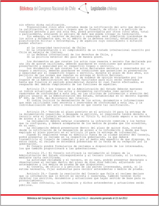 Biblioteca del Congreso Nacional de Chile - www.leychile.cl - documento generado el 22-Jul-2012
sin efecto dicha calificación.
Transcurridos cinco años contados desde la notificación del acto que declara
la calificación, el servicio u órgano que la formuló, de oficio o a petición de
cualquier persona y por una sola vez, podrá prorrogarla por otros cinco años, total
o parcialmente, evaluando el peligro de daño que pueda irrogar su terminación.
Sin embargo, el carácter de secreto o reservado será indefinido tratándose de
los actos y documentos que, en el ámbito de la defensa nacional, establezcan la
planificación militar o estratégica, y de aquéllos cuyo conocimiento o difusión
puedan afectar:
a) La integridad territorial de Chile;
b) La interpretación o el cumplimiento de un tratado internacional suscrito por
Chile en materia de límites;
c) La defensa internacional de los derechos de Chile, y
d) La política exterior del país de manera grave.
Los documentos en que consten los actos cuya reserva o secreto fue declarada por
una ley de quórum calificado, deberán guardarse en condiciones que garanticen su
preservación y seguridad por el respectivo órgano o servicio.
Los documentos en que consten los actos declarados secretos o reservados por un
órgano o servicio, deberán guardarse en condiciones que garanticen su preservación
y seguridad por el respectivo órgano o servicio, durante el plazo de diez años, sin
perjuicio de las normas que regulen su entrega al Archivo Nacional.
Los resultados de las encuestas o de sondeos de opinión encargados por los
órganos de la Administración del Estado facultados para ello serán reservados
hasta que finalice el período presidencial durante el cual fueron efectuados, en
resguardo del debido cumplimiento de las funciones de aquéllas.
Artículo 23.- Los órganos de la Administración del Estado deberán mantener
un índice actualizado de los actos y documentos calificados como secretos o
reservados de conformidad a esta ley, en las oficinas de información o atención del
público usuario de la Administración del Estado, establecidas en el decreto supremo
N° 680, de 1990, del Ministerio del Interior.
El índice incluirá la denominación de los actos, documentos e informaciones
que sean calificados como secretos o reservados de conformidad a esta ley, y la
individualización del acto o resolución en que conste tal calificación.
Artículo 24.- Vencido el plazo previsto en el artículo 14 para la entrega de
la documentación requerida, o denegada la petición, el requirente tendrá derecho a
recurrir ante el Consejo establecido en el Título V, solicitando amparo a su derecho
de acceso a la información.
La reclamación deberá señalar claramente la infracción cometida y los hechos
que la configuran, y deberá acompañarse de los medios de prueba que los acrediten,
en su caso.
La reclamación deberá presentarse dentro del plazo de quince días, contado
desde la notificación de la denegación de acceso a la información o desde que haya
expirado el plazo previsto en el artículo 14 para la entrega de información.
Cuando el requirente tenga su domicilio fuera de la ciudad asiento del Consejo,
podrá presentar su reclamo en la respectiva gobernación, la que deberá
transmitirla al Consejo de inmediato y por el medio más expedito de que disponga. En
estos casos, el reclamo se entenderá presentado en la fecha de su recepción por la
gobernación.
El Consejo pondrá formularios de reclamos a disposición de los interesados,
los que también proporcionará a las gobernaciones.
Artículo 25.- El Consejo notificará la reclamación al órgano de la
Administración del Estado correspondiente y al tercero involucrado, si lo hubiere,
mediante carta certificada.
La autoridad reclamada y el tercero, en su caso, podrán presentar descargos u
observaciones al reclamo dentro del plazo de diez días hábiles, adjuntando los
antecedentes y los medios de prueba de que dispusieren.
El Consejo, de oficio o a petición de las partes interesadas, podrá, si lo
estima necesario, fijar audiencias para recibir antecedentes o medios de prueba.
Artículo 26.- Cuando la resolución del Consejo que falle el reclamo declare
que la información que lo motivó es secreta o reservada, también tendrán dicho
carácter los escritos, documentos y actuaciones que hayan servido de base para su
pronunciamiento.
En caso contrario, la información y dichos antecedentes y actuaciones serán
públicos.
 