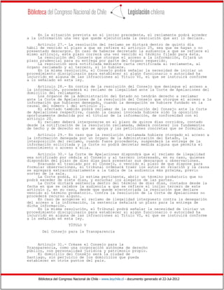 Biblioteca del Congreso Nacional de Chile - www.leychile.cl - documento generado el 22-Jul-2012
En la situación prevista en el inciso precedente, el reclamante podrá acceder
a la información una vez que quede ejecutoriada la resolución que así lo declare.
Artículo 27.- La resolución del reclamo se dictará dentro de quinto día
hábil de vencido el plazo a que se refiere el artículo 25, sea que se hayan o no
presentado descargos. En caso de haberse decretado la audiencia a que se refiere el
mismo artículo, este plazo correrá una vez vencido el término fijado para ésta.
La resolución del Consejo que otorgue el acceso a la información, fijará un
plazo prudencial para su entrega por parte del órgano requerido.
La resolución será notificada mediante carta certificada al reclamante, al
órgano reclamado y al tercero, si lo hubiere.
En la misma resolución, el Consejo podrá señalar la necesidad de iniciar un
procedimiento disciplinario para establecer si algún funcionario o autoridad ha
incurrido en alguna de las infracciones al Título VI, el que se instruirá conforme
a lo señalado en esta ley.
Artículo 28.- En contra de la resolución del Consejo que deniegue el acceso a
la información, procederá el reclamo de ilegalidad ante la Corte de Apelaciones del
domicilio del reclamante.
Los órganos de la Administración del Estado no tendrán derecho a reclamar
ante la Corte de Apelaciones de la resolución del Consejo que otorgue el acceso a la
información que hubieren denegado, cuando la denegación se hubiere fundado en la
causal del número 1 del artículo 21.
El afectado también podrá reclamar de la resolución del Consejo ante la Corte
de Apelaciones respectiva, cuando la causal invocada hubiere sido la oposición
oportunamente deducida por el titular de la información, de conformidad con el
artículo 20.
El reclamo deberá interponerse en el plazo de quince días corridos, contado
desde la notificación de la resolución reclamada, deberá contener los fundamentos
de hecho y de derecho en que se apoya y las peticiones concretas que se formulan.
Artículo 29.- En caso que la resolución reclamada hubiere otorgado el acceso a
la información denegada por un órgano de la Administración del Estado, la
interposición del reclamo, cuando fuere procedente, suspenderá la entrega de la
información solicitada y la Corte no podrá decretar medida alguna que permita el
conocimiento o acceso a ella.
Artículo 30.- La Corte de Apelaciones dispondrá que el reclamo de ilegalidad
sea notificado por cédula al Consejo y al tercero interesado, en su caso, quienes
dispondrán del plazo de diez días para presentar sus descargos u observaciones.
Evacuado el traslado por el Consejo, o vencido el plazo de que dispone para
formular observaciones, el tribunal ordenará traer los autos en relación y la causa
se agregará extraordinariamente a la tabla de la audiencia más próxima, previo
sorteo de la sala.
La Corte podrá, si lo estima pertinente, abrir un término probatorio que no
podrá exceder de siete días, y escuchar los alegatos de las partes.
La Corte dictará sentencia dentro del término de diez días, contados desde la
fecha en que se celebre la audiencia a que se refiere el inciso tercero de este
artículo o, en su caso, desde que quede ejecutoriada la resolución que declare
vencido el término probatorio. Contra la resolución de la Corte de Apelaciones no
procederá recurso alguno.
En caso de acogerse el reclamo de ilegalidad interpuesto contra la denegación
del acceso a la información, la sentencia señalará un plazo para la entrega de
dicha información.
En la misma resolución, el Tribunal podrá señalar la necesidad de iniciar un
procedimiento disciplinario para establecer si algún funcionario o autoridad ha
incurrido en alguna de las infracciones al Título VI, el que se instruirá conforme
a lo señalado en esta ley.
TÍTULO V
Del Consejo para la Transparencia
Artículo 31.- Créase el Consejo para la
Transparencia, como una corporación autónoma de derecho
público, con personalidad jurídica y patrimonio propio.
El domicilio del Consejo será la ciudad de
Santiago, sin perjuicio de los domicilios que pueda
establecer en otros puntos del país.
 