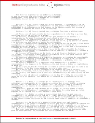 Biblioteca del Congreso Nacional de Chile - www.leychile.cl - documento generado el 22-Jul-2012
Los decretos supremos que se refieran al Consejo,
en que no aparezca una vinculación con un Ministerio
determinado, serán expedidos a través del Ministerio
Secretaría General de la Presidencia.
Artículo 32.- El Consejo tiene por objeto promover la transparencia de la
función pública, fiscalizar el cumplimiento de las normas sobre transparencia y
publicidad de la información de los órganos de la Administración del Estado, y
garantizar el derecho de acceso a la información.
Artículo 33.- El Consejo tendrá las siguientes funciones y atribuciones:
a) Fiscalizar el cumplimiento de las disposiciones de esta ley y aplicar las
sanciones en caso de infracción a ellas.
b) Resolver, fundadamente, los reclamos por denegación de acceso a la
información que le sean formulados de conformidad a esta ley.
c) Promover la transparencia de la función pública, la publicidad de la
información de los órganos de la Administración del Estado, y el derecho de acceso
a la información, por cualquier medio de publicación.
d) Dictar instrucciones generales para el cumplimiento de la legislación sobre
transparencia y acceso a la información por parte de los órganos de la
Administración del Estado, y requerir a éstos para que ajusten sus procedimientos y
sistemas de atención de público a dicha legislación.
e) Formular recomendaciones a los órganos de la Administración del Estado
tendientes a perfeccionar la transparencia de su gestión y a facilitar el acceso a
la información que posean.
f) Proponer al Presidente de la República y al Congreso Nacional, en su caso,
las normas, instructivos y demás perfeccionamientos normativos para asegurar la
transparencia y el acceso a la información.
g) Realizar, directamente o a través de terceros, actividades de capacitación
de funcionarios públicos en materias de transparencia y acceso a la información.
h) Realizar actividades de difusión e información al público, sobre las
materias de su competencia.
i) Efectuar estadísticas y reportes sobre transparencia y acceso a la
información de los órganos de la Administración del Estado y sobre el cumplimiento
de esta ley.
j) Velar por la debida reserva de los datos e informaciones que conforme a la
Constitución y a la ley tengan carácter secreto o reservado.
k) Colaborar con y recibir cooperación de órganos públicos y personas
jurídicas o naturales, nacionales o extranjeras, en el ámbito de su competencia.
l) Celebrar los demás actos y contratos necesarios para el cumplimiento de sus
funciones.
m) Velar por el adecuado cumplimiento de la ley Nº 19.628, de protección de
datos de carácter personal, por parte de los órganos de la Administración del
Estado.
Artículo 34.- Para el ejercicio de sus atribuciones, el Consejo podrá
solicitar la colaboración de los distintos órganos del Estado. Podrá, asimismo,
recibir todos los testimonios y obtener todas las informaciones y documentos
necesarios para el examen de las situaciones comprendidas en el ámbito de su
competencia.
Igualmente, para el cumplimiento de sus fines, el Consejo podrá celebrar
convenios con instituciones o corporaciones sin fines de lucro, para que éstas
presten la asistencia profesional necesaria para ello.
Artículo 35.- Todos los actos y resoluciones del Consejo, así como sus
fundamentos y los procedimientos que se utilicen, serán públicos, exceptuando
aquella información que en virtud del artículo 8º de la Constitución Política y
de las disposiciones contenidas en la presente ley, tenga el carácter de reservado o
secreto.
Artículo 36.- La dirección y administración superiores del Consejo
corresponderán a un Consejo Directivo integrado por cuatro consejeros designados por
el Presidente de la República, previo acuerdo del Senado, adoptado por los dos
tercios de sus miembros en ejercicio. El Presidente hará la proposición en un solo
acto y el Senado deberá pronunciarse respecto de la propuesta como una unidad.
Los consejeros durarán seis años en sus cargos pudiendo ser designados sólo
para un nuevo período. Se renovarán por parcialidades de tres años.
 