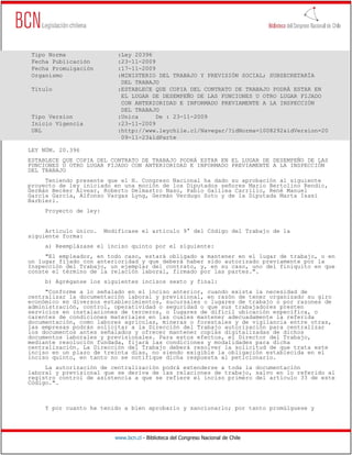 Tipo Norma                 :Ley 20396
 Fecha Publicación          :23-11-2009
 Fecha Promulgación         :17-11-2009
 Organismo                  :MINISTERIO DEL TRABAJO Y PREVISIÓN SOCIAL; SUBSECRETARÍA
                             DEL TRABAJO
 Título                     :ESTABLECE QUE COPIA DEL CONTRATO DE TRABAJO PODRÁ ESTAR EN
                             EL LUGAR DE DESEMPEÑO DE LAS FUNCIONES U OTRO LUGAR FIJADO
                             CON ANTERIORIDAD E INFORMADO PREVIAMENTE A LA INSPECCIÓN
                             DEL TRABAJO
 Tipo Version               :Unica      De : 23-11-2009
 Inicio Vigencia            :23-11-2009
 URL                        :http://www.leychile.cl/Navegar/?idNorma=1008292&idVersion=20
                             09-11-23&idParte

LEY NÚM. 20.396
ESTABLECE QUE COPIA DEL CONTRATO DE TRABAJO PODRÁ ESTAR EN EL LUGAR DE DESEMPEÑO DE LAS
FUNCIONES U OTRO LUGAR FIJADO CON ANTERIORIDAD E INFORMADO PREVIAMENTE A LA INSPECCIÓN
DEL TRABAJO
     Teniendo presente que el H. Congreso Nacional ha dado su aprobación al siguiente
proyecto de ley iniciado en una moción de los Diputados señores Mario Bertolino Rendic,
Germán Becker Alvear, Roberto Delmastro Naso, Pablo Galilea Carrillo, René Manuel
García García, Alfonso Vargas Lyng, Germán Verdugo Soto y de la Diputada Marta Isasi
Barbieri.
     Proyecto de ley:


     Artículo único.    Modifícase el artículo 9° del Código del Trabajo de la
siguiente forma:
     a) Reemplázase el inciso quinto por el siguiente:
     "El empleador, en todo caso, estará obligado a mantener en el lugar de trabajo, o en
un lugar fijado con anterioridad y que deberá haber sido autorizado previamente por la
Inspección del Trabajo, un ejemplar del contrato, y, en su caso, uno del finiquito en que
conste el término de la relación laboral, firmado por las partes.".
     b) Agréganse los siguientes incisos sexto y final:
     "Conforme a lo señalado en el inciso anterior, cuando exista la necesidad de
centralizar la documentación laboral y previsional, en razón de tener organizado su giro
económico en diversos establecimientos, sucursales o lugares de trabajo o por razones de
administración, control, operatividad o seguridad o que sus trabajadores presten
servicios en instalaciones de terceros, o lugares de difícil ubicación específica, o
carentes de condiciones materiales en las cuales mantener adecuadamente la referida
documentación, como labores agrícolas, mineras o forestales y de vigilancia entre otras,
las empresas podrán solicitar a la Dirección del Trabajo autorización para centralizar
los documentos antes señalados y ofrecer mantener copias digitalizadas de dichos
documentos laborales y previsionales. Para estos efectos, el Director del Trabajo,
mediante resolución fundada, fijará las condiciones y modalidades para dicha
centralización. La Dirección del Trabajo deberá resolver la solicitud de que trata este
inciso en un plazo de treinta días, no siendo exigible la obligación establecida en el
inciso quinto, en tanto no se notifique dicha respuesta al peticionario.
     La autorización de centralización podrá extenderse a toda la documentación
laboral y previsional que se deriva de las relaciones de trabajo, salvo en lo referido al
registro control de asistencia a que se refiere el inciso primero del artículo 33 de este
Código.".



     Y por cuanto he tenido a bien aprobarlo y sancionarlo; por tanto promúlguese y




                           www.bcn.cl - Biblioteca del Congreso Nacional de Chile
 