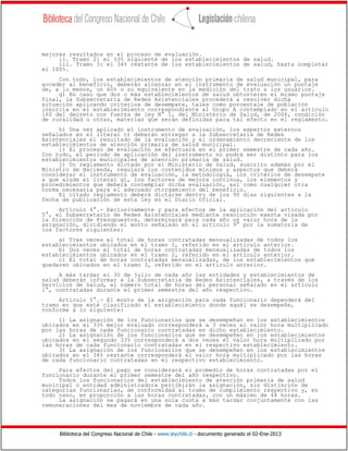 mejores resultados en el proceso de evaluación.
     ii. Tramo 2: el 33% siguiente de los establecimientos de salud.
     iii. Tramo 3: el 34% restante de los establecimientos de salud, hasta completar
el 100%.
     Con todo, los establecimientos de atención primaria de salud municipal, para
acceder al beneficio, deberán alcanzar en el instrumento de evaluación un puntaje
de, a lo menos, un 60% o su equivalente en la medición del trato a los usuarios.
     g) En caso que dos o más establecimientos de salud obtuvieren el mismo puntaje
final, la Subsecretaría de Redes Asistenciales procederá a resolver dicha
situación aplicando criterios de desempate, tales como porcentaje de población
inscrita en el establecimiento correspondiente al Grupo A contemplado en el artículo
160 del decreto con fuerza de ley N° 1, del Ministerio de Salud, de 2006, condición
de ruralidad u otras, materias que serán definidas para tal efecto en el reglamento.
     h) Una vez aplicado el instrumento de evaluación, los expertos externos
señalados en el literal c) deberán entregar a la Subsecretaría de Redes
Asistenciales el resultado de la evaluación y el ordenamiento decreciente de los
establecimientos de atención primaria de salud municipal.
     i) El proceso de evaluación se efectuará en el primer semestre de cada año.
Con todo, el período de aplicación del instrumento no podrá ser distinto para los
establecimientos municipales de atención primaria de salud.
     j) Un reglamento dictado por el Ministerio de Salud, suscrito además por el
Ministro de Hacienda, regulará los contenidos mínimos y aspectos que deberá
considerar el instrumento de evaluación, la metodología, los criterios de desempate
a que alude el literal g), los factores de mejora continua, los elementos y
procedimientos que deberá contemplar dicha evaluación, así como cualquier otra
norma necesaria para el adecuado otorgamiento del beneficio.
     El citado reglamento deberá dictarse dentro de los 90 días siguientes a la
fecha de publicación de esta ley en el Diario Oficial.
     Artículo 4°.- Exclusivamente y para efectos de la aplicación del artículo
5°, el Subsecretario de Redes Asistenciales mediante resolución exenta visada por
la Dirección de Presupuestos, determinará para cada año un valor hora de la
asignación, dividiendo el monto señalado en el artículo 9° por la sumatoria de
los factores siguientes:
     a) Tres veces el total de horas contratadas mensualizadas de todos los
establecimientos ubicados en el tramo 1, referido en el artículo anterior.
     b) Dos veces el total de horas contratadas mensualizadas de todos los
establecimientos ubicados en el tramo 2, referido en el artículo anterior.
     c) El total de horas contratadas mensualizadas, de los establecimientos que
quedaren ubicados en el tramo 3, referido en el artículo anterior.
     A más tardar el 30 de julio de cada año las entidades y establecimientos de
salud deberán informar a la Subsecretaría de Redes Asistenciales, a través de los
Servicios de Salud, el número total de horas del personal señalado en el artículo
1°, contratadas durante el primer semestre del año respectivo.
     Artículo 5°.- El monto de la asignación para cada funcionario dependerá del
tramo en que esté clasificado el establecimiento donde aquél se desempeñe,
conforme a lo siguiente:
     1) La asignación de los funcionarios que se desempeñan en los establecimientos
ubicados en el 33% mejor evaluado corresponderá a 3 veces el valor hora multiplicado
por las horas de cada funcionario contratadas en dicho establecimiento.
     2) La asignación de los funcionarios que se desempeñen en los establecimientos
ubicados en el segundo 33% corresponderá a dos veces el valor hora multiplicado por
las horas de cada funcionario contratadas en el respectivo establecimiento.
     3) La asignación de los funcionarios que se desempeñen en los establecimientos
ubicados en el 34% restante corresponderá al valor hora multiplicado por las horas
de cada funcionario contratadas en el respectivo establecimiento.
     Para efectos del pago se considerará el promedio de horas contratadas por el
funcionario durante el primer semestre del año respectivo.
     Todos los funcionarios del establecimiento de atención primaria de salud
municipal o entidad administradora percibirán la asignación, sin distinción de
categorías funcionarias, de conformidad al tramo de cumplimiento respectivo y, en
todo caso, en proporción a las horas contratadas, con un máximo de 44 horas.
     La asignación se pagará en una sola cuota a más tardar conjuntamente con las
remuneraciones del mes de noviembre de cada año.




     Biblioteca del Congreso Nacional de Chile - www.leychile.cl - documento generado el 02-Ene-2013
 