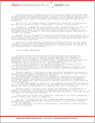 Los recursos para el financiamiento de la asignación serán transferidos desde
la Subsecretaría de Redes Asistenciales a los Servicios de Salud y de éstos a los
establecimientos municipales de atención primaria y a las entidades administradoras
de salud municipal, según corresponda, para efectos de proceder al pago de la
asignación.
     Artículo 6°.- No tendrán derecho a percibir esta asignación los funcionarios
que sean calificados en lista 3, condicional, o lista 4, de eliminación.
     Artículo 7°.- Respecto de los funcionarios que, de conformidad al artículo 17
de la mencionada ley N°19.378, hayan hecho uso de un permiso sin goce de
remuneraciones durante los once meses anteriores al pago de la asignación, ésta
será pagada proporcionalmente a los meses completos efectivamente trabajados y de
acuerdo a su jornada.
     Artículo 8°.- La asignación no servirá de base de cálculo para ninguna otra
remuneración o beneficio legal y el monto que los funcionarios perciban por concepto
de la asignación de trato al usuario tendrá carácter tributable e imponible para
efectos de salud y pensiones.
     Artículo 9°.- Los recursos presupuestarios de que trata esta ley sólo podrán
concederse hasta por un monto máximo anual de $7.500.000.- miles, cantidad que se
reajustará anualmente en el mismo porcentaje que se determine para el reajuste de
las remuneraciones del sector público.

     DISPOSICIONES TRANSITORIAS


     Artículo primero.- Excepcionalmente, el primer pago de la asignación
establecida en el artículo 1° será por un monto único de $180.000 para cada
funcionario de las entidades y establecimientos señalados en la referida
disposición. Dicha asignación no estará sujeta a la aplicación del instrumento de
evaluación a que se refiere esta ley. Para estos efectos será aplicable lo
dispuesto en los artículos 2°, 6° y 7° de la presente ley.
     El valor de la asignación corresponderá a una jornada máxima de 44 horas
semanales y será proporcional a las horas contratadas.
     El monto señalado en el inciso primero no será tributable ni imponible para
efectos de salud y pensiones, y no servirá de base de cálculo para beneficio o
remuneración alguna.
     Artículo segundo.- El primer año de aplicación del instrumento de evaluación
que establece esta ley corresponderá al año calendario siguiente a aquél en que se
realice el pago señalado en el artículo anterior.
     Para efectos del otorgamiento de la asignación establecida en el artículo 1°
de esta ley, durante el primer año de aplicación del instrumento de evaluación,
los establecimientos municipales de atención primaria de salud se dispondrán en
función del ordenamiento decreciente de los puntajes obtenidos en la aplicación de
dicho instrumento.
     Con todo, para acceder al beneficio, los establecimientos de atención primaria
de salud municipal deberán alcanzar en el instrumento de evaluación, a lo menos, un
puntaje del 50% o su equivalente en la medición del trato a los usuarios.
     Artículo tercero.- El mayor gasto fiscal que signifique la aplicación de la
presente ley durante su primer año de vigencia se financiará con cargo a los
recursos establecidos en el presupuesto del Ministerio de Salud y, en lo que faltare,
con cargo a la Partida Tesoro Público.".
     Y por cuanto he tenido a bien aprobarlo y sancionarlo; por tanto promúlguese y
llévese a efecto como Ley de la República.
     Santiago, 14 de diciembre de 2012.- SEBASTIÁN PIÑERA ECHENIQUE, Presidente de
la República.- Jaime Mañalich Muxi, Ministro de Salud.- Felipe Larraín Bascuñán,
Ministro de Hacienda.
     Lo que transcribo a Ud. para su conocimiento.- Atentamente, Jorge Díaz Anaiz,
Subsecretario de Salud.




     Biblioteca del Congreso Nacional de Chile - www.leychile.cl - documento generado el 02-Ene-2013
 