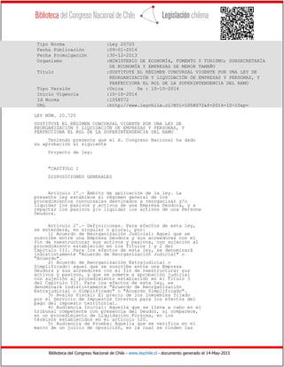 Biblioteca del Congreso Nacional de Chile - www.leychile.cl - documento generado el 14-May-2015
Tipo Norma :Ley 20720
Fecha Publicación :09-01-2014
Fecha Promulgación :30-12-2013
Organismo :MINISTERIO DE ECONOMÍA, FOMENTO Y TURISMO; SUBSECRETARÍA
DE ECONOMÍA Y EMPRESAS DE MENOR TAMAÑO
Título :SUSTITUYE EL RÉGIMEN CONCURSAL VIGENTE POR UNA LEY DE
REORGANIZACIÓN Y LIQUIDACIÓN DE EMPRESAS Y PERSONAS, Y
PERFECCIONA EL ROL DE LA SUPERINTENDENCIA DEL RAMO
Tipo Versión :Unica De : 10-10-2014
Inicio Vigencia :10-10-2014
Id Norma :1058072
URL :http://www.leychile.cl/N?i=1058072&f=2014-10-10&p=
LEY NÚM. 20.720
SUSTITUYE EL RÉGIMEN CONCURSAL VIGENTE POR UNA LEY DE
REORGANIZACIÓN Y LIQUIDACIÓN DE EMPRESAS Y PERSONAS, Y
PERFECCIONA EL ROL DE LA SUPERINTENDENCIA DEL RAMO
Teniendo presente que el H. Congreso Nacional ha dado
su aprobación al siguiente
Proyecto de ley:
"CAPÍTULO I
DISPOSICIONES GENERALES
Artículo 1º.- Ámbito de aplicación de la ley. La
presente ley establece el régimen general de los
procedimientos concursales destinados a reorganizar y/o
liquidar los pasivos y activos de una Empresa Deudora, y a
repactar los pasivos y/o liquidar los activos de una Persona
Deudora.
Artículo 2º.- Definiciones. Para efectos de esta ley,
se entenderá, en singular o plural, por:
1) Acuerdo de Reorganización Judicial: Aquel que se
suscribe entre una Empresa Deudora y sus acreedores con el
fin de reestructurar sus activos y pasivos, con sujeción al
procedimiento establecido en los Títulos 1 y 2 del
Capítulo III. Para los efectos de esta ley, se denominará
indistintamente "Acuerdo de Reorganización Judicial" o
"Acuerdo".
2) Acuerdo de Reorganización Extrajudicial o
Simplificado: aquel que se suscribe entre una Empresa
Deudora y sus acreedores con el fin de reestructurar sus
activos y pasivos, y que se somete a aprobación judicial
con sujeción al procedimiento establecido en el Título 3
del Capítulo III. Para los efectos de esta ley, se
denominará indistintamente "Acuerdo de Reorganización
Extrajudicial o Simplificado" o "Acuerdo Simplificado".
3) Avalúo Fiscal: El precio de los inmuebles fijado
por el Servicio de Impuestos Internos para los efectos del
pago del impuesto territorial.
4) Audiencia Inicial: Aquella que se lleva a cabo en el
tribunal competente con presencia del Deudor, si comparece,
en un procedimiento de Liquidación Forzosa, en los
términos establecidos en el artículo 120.
5) Audiencia de Prueba: Aquella que se verifica en el
marco de un juicio de oposición, en la cual se rinden las
 