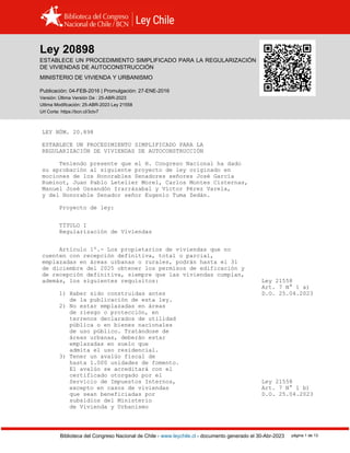 Ley 20898
Biblioteca del Congreso Nacional de Chile - www.leychile.cl - documento generado el 30-Abr-2023 página 1 de 13
Ley 20898
ESTABLECE UN PROCEDIMIENTO SIMPLIFICADO PARA LA REGULARIZACIÓN
DE VIVIENDAS DE AUTOCONSTRUCCIÓN
MINISTERIO DE VIVIENDA Y URBANISMO
Publicación: 04-FEB-2016 | Promulgación: 27-ENE-2016
Versión: Última Versión De : 25-ABR-2023
Ultima Modificación: 25-ABR-2023 Ley 21558
Url Corta: https://bcn.cl/3ctv7
LEY NÚM. 20.898
ESTABLECE UN PROCEDIMIENTO SIMPLIFICADO PARA LA
REGULARIZACIÓN DE VIVIENDAS DE AUTOCONSTRUCCIÓN
Teniendo presente que el H. Congreso Nacional ha dado
su aprobación al siguiente proyecto de ley originado en
mociones de los Honorables Senadores señores José García
Ruminot, Juan Pablo Letelier Morel, Carlos Montes Cisternas,
Manuel José Ossandón Irarrázabal y Víctor Pérez Varela,
y del Honorable Senador señor Eugenio Tuma Zedán.
Proyecto de ley:
TÍTULO I
Regularización de Viviendas
Artículo 1º.- Los propietarios de viviendas que no
cuenten con recepción definitiva, total o parcial,
emplazadas en áreas urbanas o rurales, podrán hasta el 31
de diciembre del 2025 obtener los permisos de edificación y
de recepción definitiva, siempre que las viviendas cumplan,
además, los siguientes requisitos: Ley 21558
Art. 7 N° 1 a)
1) Haber sido construidas antes D.O. 25.04.2023
de la publicación de esta ley.
2) No estar emplazadas en áreas
de riesgo o protección, en
terrenos declarados de utilidad
pública o en bienes nacionales
de uso público. Tratándose de
áreas urbanas, deberán estar
emplazadas en suelo que
admita el uso residencial.
3) Tener un avalúo fiscal de
hasta 1.000 unidades de fomento.
El avalúo se acreditará con el
certificado otorgado por el
Servicio de Impuestos Internos, Ley 21558
excepto en casos de viviendas Art. 7 N° 1 b)
que sean beneficiadas por D.O. 25.04.2023
subsidios del Ministerio
de Vivienda y Urbanismo
 