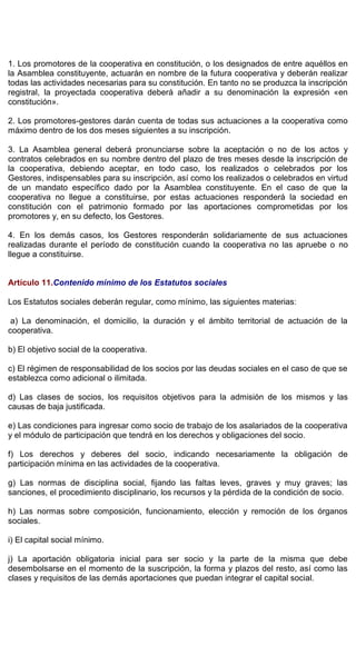 1. Los promotores de la cooperativa en constitución, o los designados de entre aquéllos en
la Asamblea constituyente, actuarán en nombre de la futura cooperativa y deberán realizar
todas las actividades necesarias para su constitución. En tanto no se produzca la inscripción
registral, la proyectada cooperativa deberá añadir a su denominación la expresión «en
constitución».
2. Los promotores-gestores darán cuenta de todas sus actuaciones a la cooperativa como
máximo dentro de los dos meses siguientes a su inscripción.
3. La Asamblea general deberá pronunciarse sobre la aceptación o no de los actos y
contratos celebrados en su nombre dentro del plazo de tres meses desde la inscripción de
la cooperativa, debiendo aceptar, en todo caso, los realizados o celebrados por los
Gestores, indispensables para su inscripción, así como los realizados o celebrados en virtud
de un mandato específico dado por la Asamblea constituyente. En el caso de que la
cooperativa no llegue a constituirse, por estas actuaciones responderá la sociedad en
constitución con el patrimonio formado por las aportaciones comprometidas por los
promotores y, en su defecto, los Gestores.
4. En los demás casos, los Gestores responderán solidariamente de sus actuaciones
realizadas durante el período de constitución cuando la cooperativa no las apruebe o no
llegue a constituirse.
Artículo 11.Contenido mínimo de los Estatutos sociales
Los Estatutos sociales deberán regular, como mínimo, las siguientes materias:
a) La denominación, el domicilio, la duración y el ámbito territorial de actuación de la
cooperativa.
b) El objetivo social de la cooperativa.
c) El régimen de responsabilidad de los socios por las deudas sociales en el caso de que se
establezca como adicional o ilimitada.
d) Las clases de socios, los requisitos objetivos para la admisión de los mismos y las
causas de baja justificada.
e) Las condiciones para ingresar como socio de trabajo de los asalariados de la cooperativa
y el módulo de participación que tendrá en los derechos y obligaciones del socio.
f) Los derechos y deberes del socio, indicando necesariamente la obligación de
participación mínima en las actividades de la cooperativa.
g) Las normas de disciplina social, fijando las faltas leves, graves y muy graves; las
sanciones, el procedimiento disciplinario, los recursos y la pérdida de la condición de socio.
h) Las normas sobre composición, funcionamiento, elección y remoción de los órganos
sociales.
i) El capital social mínimo.
j) La aportación obligatoria inicial para ser socio y la parte de la misma que debe
desembolsarse en el momento de la suscripción, la forma y plazos del resto, así como las
clases y requisitos de las demás aportaciones que puedan integrar el capital social.
 