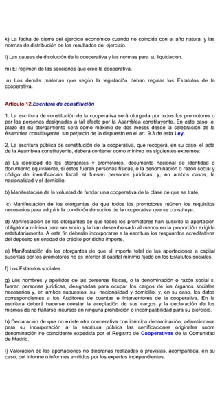 k) La fecha de cierre del ejercicio económico cuando no coincida con el año natural y las
normas de distribución de los resultados del ejercicio.
l) Las causas de disolución de la cooperativa y las normas para su liquidación.
m) El régimen de las secciones que cree la cooperativa.
n) Las demás materias que según la legislación deban regular los Estatutos de la
cooperativa.
Artículo 12.Escritura de constitución
1. La escritura de constitución de la cooperativa será otorgada por todos los promotores o
por las personas designadas a tal efecto por la Asamblea constituyente. En este caso, el
plazo de su otorgamiento será como máximo de dos meses desde la celebración de la
Asamblea constituyente, sin perjuicio de lo dispuesto en el art. 9.3 de esta Ley.
2. La escritura pública de constitución de la cooperativa, que recogerá, en su caso, el acta
de la Asamblea constituyente, deberá contener como mínimo los siguientes extremos:
a) La identidad de los otorgantes y promotores, documento nacional de identidad o
documento equivalente, si éstos fueran personas físicas, o la denominación o razón social y
código de identificación fiscal, si fuesen personas jurídicas, y, en ambos casos, la
nacionalidad y el domicilio.
b) Manifestación de la voluntad de fundar una cooperativa de la clase de que se trate.
c) Manifestación de los otorgantes de que todos los promotores reúnen los requisitos
necesarios para adquirir la condición de socios de la cooperativa que se constituye.
d) Manifestación de los otorgantes de que todos los promotores han suscrito la aportación
obligatoria mínima para ser socio y la han desembolsado al menos en la proporción exigida
estatutariamente. A este fin deberán incorporarse a la escritura los resguardos acreditativos
del depósito en entidad de crédito por dicho importe.
e) Manifestación de los otorgantes de que el importe total de las aportaciones a capital
suscritas por los promotores no es inferior al capital mínimo fijado en los Estatutos sociales.
f) Los Estatutos sociales.
g) Los nombres y apellidos de las personas físicas, o la denominación o razón social si
fueran personas jurídicas, designadas para ocupar los cargos de los órganos sociales
necesarios y, en ambos supuestos, su nacionalidad y domicilio, y, en su caso, los datos
correspondientes a los Auditores de cuentas e Interventores de la cooperativa. En la
escritura deberá hacerse constar la aceptación de sus cargos y la declaración de los
mismos de no hallarse incursos en ninguna prohibición o incompatibilidad para su ejercicio.
h) Declaración de que no existe otra cooperativa con idéntica denominación, adjuntándose
para su incorporación a la escritura pública las certificaciones originales sobre
denominación no coincidente expedida por el Registro de Cooperativas de la Comunidad
de Madrid.
i) Valoración de las aportaciones no dinerarias realizadas o previstas, acompañada, en su
caso, del informe o informes emitidos por los expertos independientes.
 