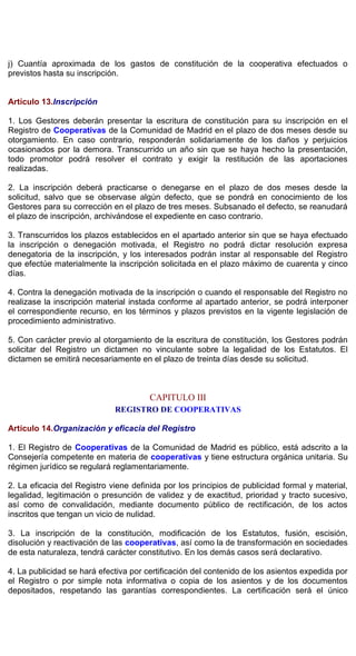 j) Cuantía aproximada de los gastos de constitución de la cooperativa efectuados o
previstos hasta su inscripción.
Artículo 13.Inscripción
1. Los Gestores deberán presentar la escritura de constitución para su inscripción en el
Registro de Cooperativas de la Comunidad de Madrid en el plazo de dos meses desde su
otorgamiento. En caso contrario, responderán solidariamente de los daños y perjuicios
ocasionados por la demora. Transcurrido un año sin que se haya hecho la presentación,
todo promotor podrá resolver el contrato y exigir la restitución de las aportaciones
realizadas.
2. La inscripción deberá practicarse o denegarse en el plazo de dos meses desde la
solicitud, salvo que se observase algún defecto, que se pondrá en conocimiento de los
Gestores para su corrección en el plazo de tres meses. Subsanado el defecto, se reanudará
el plazo de inscripción, archivándose el expediente en caso contrario.
3. Transcurridos los plazos establecidos en el apartado anterior sin que se haya efectuado
la inscripción o denegación motivada, el Registro no podrá dictar resolución expresa
denegatoria de la inscripción, y los interesados podrán instar al responsable del Registro
que efectúe materialmente la inscripción solicitada en el plazo máximo de cuarenta y cinco
días.
4. Contra la denegación motivada de la inscripción o cuando el responsable del Registro no
realizase la inscripción material instada conforme al apartado anterior, se podrá interponer
el correspondiente recurso, en los términos y plazos previstos en la vigente legislación de
procedimiento administrativo.
5. Con carácter previo al otorgamiento de la escritura de constitución, los Gestores podrán
solicitar del Registro un dictamen no vinculante sobre la legalidad de los Estatutos. El
dictamen se emitirá necesariamente en el plazo de treinta días desde su solicitud.
CAPITULO III
REGISTRO DE COOPERATIVAS
Artículo 14.Organización y eficacia del Registro
1. El Registro de Cooperativas de la Comunidad de Madrid es público, está adscrito a la
Consejería competente en materia de cooperativas y tiene estructura orgánica unitaria. Su
régimen jurídico se regulará reglamentariamente.
2. La eficacia del Registro viene definida por los principios de publicidad formal y material,
legalidad, legitimación o presunción de validez y de exactitud, prioridad y tracto sucesivo,
así como de convalidación, mediante documento público de rectificación, de los actos
inscritos que tengan un vicio de nulidad.
3. La inscripción de la constitución, modificación de los Estatutos, fusión, escisión,
disolución y reactivación de las cooperativas, así como la de transformación en sociedades
de esta naturaleza, tendrá carácter constitutivo. En los demás casos será declarativo.
4. La publicidad se hará efectiva por certificación del contenido de los asientos expedida por
el Registro o por simple nota informativa o copia de los asientos y de los documentos
depositados, respetando las garantías correspondientes. La certificación será el único
 