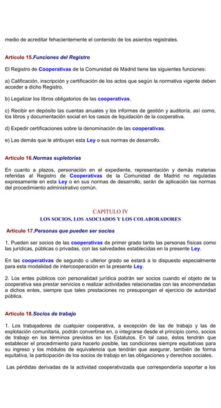 medio de acreditar fehacientemente el contenido de los asientos registrales.
Artículo 15.Funciones del Registro
El Registro de Cooperativas de la Comunidad de Madrid tiene las siguientes funciones:
a) Calificación, inscripción y certificación de los actos que según la normativa vigente deben
acceder a dicho Registro.
b) Legalizar los libros obligatorios de las cooperativas.
c) Recibir en depósito las cuentas anuales y los informes de gestión y auditoría, así como,
los libros y documentación social en los casos de liquidación de la cooperativa.
d) Expedir certificaciones sobre la denominación de las cooperativas.
e) Las demás que le atribuyan esta Ley o sus normas de desarrollo.
Artículo 16.Normas supletorias
En cuanto a plazos, personación en el expediente, representación y demás materias
referidas al Registro de Cooperativas de la Comunidad de Madrid no reguladas
expresamente en esta Ley o en sus normas de desarrollo, serán de aplicación las normas
del procedimiento administrativo común.
CAPITULO IV
LOS SOCIOS, LOS ASOCIADOS Y LOS COLABORADORES
Artículo 17.Personas que pueden ser socios
1. Pueden ser socios de las cooperativas de primer grado tanto las personas físicas como
las jurídicas, públicas o privadas, con las salvedades establecidas en la presente Ley.
En las cooperativas de segundo o ulterior grado se estará a lo dispuesto especialmente
para esta modalidad de intercooperación en la presente Ley.
2. Los entes públicos con personalidad jurídica podrán ser socios cuando el objeto de la
cooperativa sea prestar servicios o realizar actividades relacionadas con las encomendadas
a dichos entes, siempre que tales prestaciones no presupongan el ejercicio de autoridad
pública.
Artículo 18.Socios de trabajo
1. Los trabajadores de cualquier cooperativa, a excepción de las de trabajo y las de
explotación comunitaria, podrán convertirse en, o integrarse desde el principio como, socios
de trabajo en los términos previstos en los Estatutos. En tal caso, éstos tendrán que
establecer el procedimiento para hacerlo posible, las condiciones siempre equitativas para
su ingreso y los módulos de equivalencia que tendrán que asegurar, también de forma
equitativa, la participación de los socios de trabajo en las obligaciones y derechos sociales.
Las pérdidas derivadas de la actividad cooperativizada que correspondería soportar a los
 