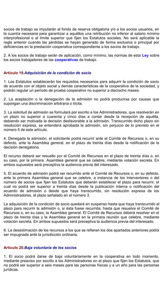 socios de trabajo se imputarán al fondo de reserva obligatoria y/o a los socios usuarios, en
la cuantía necesaria para garantizar a aquéllos una retribución no inferior al salario mínimo
interprofesional o al límite superior que fijen los Estatutos sociales. No será aplicable la
regla anterior cuando las pérdidas se hayan generado de forma exclusiva o principal por
deficiencias en la prestación cooperativa correspondiente a los socios de trabajo.
2. A los socios de trabajo serán de aplicación, como mínimo, las normas de esta Ley sobre
los socios trabajadores de las cooperativas de trabajo.
Artículo 19.Adquisición de la condición de socio
1. Los Estatutos establecerán los requisitos necesarios para adquirir la condición de socio
de acuerdo con el objeto social y demás características de la cooperativa de la sociedad, y
podrán regular un período de prueba cooperativo no superior a dieciocho meses.
2. La aceptación o la denegación de la admisión no podrá producirse por causas que
supongan una discriminación arbitraria o ilícita.
3. La solicitud de admisión se formulará por escrito a los Administradores, que resolverán en
un plazo no superior a cuarenta y cinco días a contar desde la recepción de aquélla,
debiendo ser motivada la decisión desfavorable a la admisión. Transcurrido dicho plazo sin
resolución expresa, se entenderá aprobada la admisión, sin perjuicio de lo previsto en el
número 5 de este artículo.
4. Denegada la admisión, el solicitante podrá recurrir ante el Comité de Recursos o, en su
defecto, ante la Asamblea general, en el plazo de treinta días desde la notificación de la
decisión denegatoria.
El recurso deberá ser resuelto por el Comité de Recursos en el plazo de treinta días o, en
su caso, por la primera Asamblea general que se celebre, mediante votación secreta. En
ambos supuestos será preceptiva la audiencia previa del interesado.
5. El acuerdo de admisión podrá ser recurrido ante el Comité de Recursos o, en su defecto,
ante la primera Asamblea general que se celebre, a instancia de los Interventores o del
número de socios que fijen los Estatutos que deberán establecer el plazo para recurrir, el
cual no podrá ser superior a treinta días desde la publicación interna o notificación del
acuerdo de admisión o desde que haya transcurrido, sin resolución expresa de los
Administradores, el plazo señalado en el número 3.
La adquisición de la condición de socio quedará en suspenso hasta que haya transcurrido el
plazo para recurrir la admisión o, si ésta fuese recurrida, hasta que resuelva el Comité de
Recursos o, en su caso, la Asamblea general. El Comité de Recursos deberá resolver en el
plazo de treinta días y la Asamblea general en la primera reunión que celebre, mediante
votación secreta. En ambos supuestos será preceptiva la audiencia previa del interesado.
6. La desestimación de los recursos a los que se refieren los dos apartados anteriores podrá
ser impugnada ante la jurisdicción ordinaria.
Artículo 20.Baja voluntaria de los socios
1. El socio podrá darse de baja voluntariamente en la cooperativa en todo momento,
mediante preaviso por escrito a los Administradores en el plazo que fijen los Estatutos, que
no podrá ser superior a seis meses para las personas físicas y a un año para las personas
jurídicas.
 