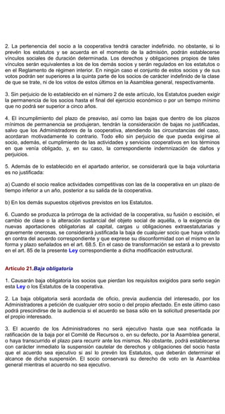 2. La pertenencia del socio a la cooperativa tendrá caracter indefinido. no obstante, si lo
prevén los estatutos y se acuerda en el momento de la admisión, podrán establecerse
vínculos sociales de duración determinada. Los derechos y obligaciones propios de tales
vínculos serán equivalentes a los de los demás socios y serán regulados en los estatutos o
en el Reglamento de régimen interior. En ningún caso el conjunto de estos socios y de sus
votos podrán ser superiores a la quinta parte de los socios de carácter indefinido de la clase
de que se trate, ni de los votos de estos últimos en la Asamblea general, respectivamente.
3. Sin perjuicio de lo establecido en el número 2 de este artículo, los Estatutos pueden exigir
la permanencia de los socios hasta el final del ejercicio económico o por un tiempo mínimo
que no podrá ser superior a cinco años.
4. El incumplimiento del plazo de preaviso, así como las bajas que dentro de los plazos
mínimos de permanencia se produjeran, tendrán la consideración de bajas no justificadas,
salvo que los Administradores de la cooperativa, atendiendo las circunstancias del caso,
acordaran motivadamente lo contrario. Todo ello sin perjuicio de que pueda exigirse al
socio, además, el cumplimiento de las actividades y servicios cooperativos en los términos
en que venía obligado, y, en su caso, la correspondiente indemnización de daños y
perjuicios.
5. Además de lo establecido en el apartado anterior, se considerará que la baja voluntaria
es no justificada:
a) Cuando el socio realice actividades competitivas con las de la cooperativa en un plazo de
tiempo inferior a un año, posterior a su salida de la cooperativa.
b) En los demás supuestos objetivos previstos en los Estatutos.
6. Cuando se produzca la prórroga de la actividad de la cooperativa, su fusión o escisión, el
cambio de clase o la alteración sustancial del objeto social de aquélla, o la exigencia de
nuevas aportaciones obligatorias al capital, cargas u obligaciones extraestatutarias y
gravemente onerosas, se considerará justificada la baja de cualquier socio que haya votado
en contra del acuerdo correspondiente y que exprese su disconformidad con el mismo en la
forma y plazo señalados en el art. 68.5. En el caso de transformación se estará a lo previsto
en el art. 85 de la presente Ley correspondiente a dicha modificación estructural.
Artículo 21.Baja obligatoria
1. Causarán baja obligatoria los socios que pierdan los requisitos exigidos para serlo según
esta Ley o los Estatutos de la cooperativa.
2. La baja obligatoria será acordada de oficio, previa audiencia del interesado, por los
Administradores a petición de cualquier otro socio o del propio afectado. En este último caso
podrá prescindirse de la audiencia si el acuerdo se basa sólo en la solicitud presentada por
el propio interesado.
3. El acuerdo de los Administradores no será ejecutivo hasta que sea notificada la
ratificación de la baja por el Comité de Recursos o, en su defecto, por la Asamblea general,
o haya transcurrido el plazo para recurrir ante los mismos. No obstante, podrá establecerse
con carácter inmediato la suspensión cautelar de derechos y obligaciones del socio hasta
que el acuerdo sea ejecutivo si así lo prevén los Estatutos, que deberán determinar el
alcance de dicha suspensión. El socio conservará su derecho de voto en la Asamblea
general mientras el acuerdo no sea ejecutivo.
 