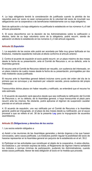 4. La baja obligatoria tendrá la consideración de justificada cuando la pérdida de los
requisitos para ser socio no sean consecuencia de la voluntad del socio de incumplir sus
obligaciones con la cooperativa o de beneficiarse indebidamente con su baja obligatoria.
Será de aplicación a la baja obligatoria no justificada lo establecido en los números 4 y 5 del
artículo precedente.
5. El socio disconforme con la decisión de los Administradores sobre la calificación o
efectos, tanto de su baja voluntaria como de la obligatoria, podrá recurrir, siendo de
aplicación al efecto lo establecido en los números 2 y 4 del artículo siguiente.
Artículo 22.Expulsión
1. La expulsión de los socios sólo podrá ser acordada por falta muy grave tipificada en los
Estatutos, mediante expediente instruido al efecto conforme al artículo anterior.
2. Contra el acuerdo de expulsión el socio podrá recurrir, en un plazo máximo de dos meses
desde la fecha de su presentación, ante el Comité de Recursos o, en su defecto, ante la
Asamblea general.
El recurso ante el Comité de Recursos deberá ser resuelto, con audiencia del interesado, en
un plazo máximo de cuatro meses desde la fecha de su presentación, prorrogables por dos
más mediando causa justificada.
El recurso ante la Asamblea general deberá incluirse como punto del orden del día de la
primera que se convoque y se resolverá por votación secreta, previa audiencia del propio
interesado.
Transcurridos dichos plazos sin haber resuelto y notificado, se entenderá que el recurso ha
sido estimado.
3. El acuerdo de expulsión será ejecutivo desde que sea notificada la ratificación del Comité
de Recursos o, en su defecto, de la Asamblea general, o haya transcurrido el plazo para
recurrir ante los mismos. No obstante, podrá aplicarse el régimen de suspensión cautelar
previsto en el artículo anterior.
4. El acuerdo de expulsión, una vez ratificado por el Comité de Recursos o la Asamblea
general, podrá ser impugnado, en el plazo de dos meses desde su notificación, por el cauce
procesal a que se refiere el art. 38 de la presente Ley para la impugnación de acuerdos
asamblearios.
Artículo 23.Obligaciones y derechos de los socios
1. Los socios estarán obligados a:
a) Asistir a las reuniones de las Asambleas generales y demás órganos a los que fuesen
convocados, salvo causa justificada. Los Estatutos podrán regular la posibilidad del socio de
hacerse representar en la Asamblea general sin perjuicio de lo establecido en el art. 35.2.
b) Participar en las actividades que constituyen el objeto de la cooperativa. A estos efectos,
los Estatutos o, por remisión expresa de éstos, el Reglamento de régimen interno señalarán
los módulos o normas mínimas de participación, pudiendo los Administradores, cuando
exista causa justificada, liberar de esta obligación al socio en la medida que proceda.
 