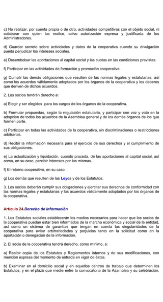 c) No realizar, por cuenta propia o de otro, actividades competitivas con el objeto social, ni
colaborar con quien las realice, salvo autorización expresa y justificada de los
Administradores.
d) Guardar secreto sobre actividades y datos de la cooperativa cuando su divulgación
pueda perjudicar los intereses sociales.
e) Desembolsar las aportaciones al capital social y las cuotas en las condiciones previstas.
f) Participar en las actividades de formación y promoción cooperativa.
g) Cumplir las demás obligaciones que resulten de las normas legales y estatutarias, así
como los acuerdos válidamente adoptados por los órganos de la cooperativa y los deberes
que deriven de dichos acuerdos.
2. Los socios tendrán derecho a:
a) Elegir y ser elegidos para los cargos de los órganos de la cooperativa.
b) Formular propuestas, según la regulación estatutaria, y participar con voz y voto en la
adopción de todos los acuerdos de la Asamblea general y de los demás órganos de los que
formen parte.
c) Participar en todas las actividades de la cooperativa, sin discriminaciones o restricciones
arbitrarias.
d) Recibir la información necesaria para el ejercicio de sus derechos y el cumplimiento de
sus obligaciones.
e) La actualización y liquidación, cuando proceda, de las aportaciones al capital social, así
como, en su caso, percibir intereses por las mismas.
f) El retorno cooperativo, en su caso.
g) Los demás que resulten de las Leyes y de los Estatutos.
3. Los socios deberán cumplir sus obligaciones y ejercitar sus derechos de conformidad con
las normas legales y estatutarias y los acuerdos válidamente adoptados por los órganos de
la cooperativa.
Artículo 24.Derecho de información
1. Los Estatutos sociales establecerán los medios necesarios para hacer que los socios de
la cooperativa puedan estar bien informados de la marcha económica y social de la entidad,
así como un sistema de garantías que tengan en cuenta las singularidades de la
cooperativa para evitar arbitrariedades y perjuicios tanto en la solicitud como en la
aportación o denegación de la información.
2. El socio de la cooperativa tendrá derecho, como mínimo, a:
a) Recibir copia de los Estatutos y Reglamentos internos y de sus modificaciones, con
mención expresa del momento de entrada en vigor de éstas.
b) Examinar en el domicilio social y en aquellos centros de trabajo que determinen los
Estatutos, y en el plazo que medie entre la convocatoria de la Asamblea y su celebración,
 
