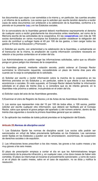 los documentos que vayan a ser sometidos a la misma y, en particular, las cuentas anuales
y el informe de la auditoría. Los socios que lo soliciten por escrito tendrán derecho a recibir
copia de estos documentos con antelación a la celebración de la Asamblea, conforme a lo
previsto en la presente Ley y en los Estatutos sociales.
En la convocatoria de la Asamblea general deberá manifestarse expresamente el derecho
de cualquier socio a recibir gratuitamente los documentos antes reseñados, así como de la
Memoria escrita de las actividades de la cooperativa. En las cooperativas con más de 100
socios domiciliados en varios municipios los Estatutos podrán establecer la obligación del
socio de contribuir a sufragar hasta el 40 por 100 de los gastos, o bien cargar todos los
gastos al Fondo de Educación y Promoción.
c) Solicitar por escrito, con anterioridad a la celebración de la Asamblea, o verbalmente en
el transcurso de la misma, la ampliación de cuanta información considere necesaria en
relación a los puntos contenidos en el orden del día.
Los Administradores no podrán negar las informaciones solicitadas, salvo que su difusión
ponga en grave peligro los intereses de la cooperativa.
La Asamblea general, mediante votación secreta, podrá ordenar al Consejo Rector
suministrar la información requerida, concediéndole un plazo de treinta días para ello
cuando así lo exija la complejidad de lo solicitado.
d) Solicitar por escrito y recibir información sobre la marcha de la cooperativa en los
términos previstos en los Estatutos y, en particular, sobre la que afecte a sus derechos
económicos o sociales. En este supuesto, el Consejo Rector deberá facilitar la información
solicitada en el plazo de treinta días o, si considera que es de interés general, en la
Asamblea más próxima a celebrar, incluyéndola en el orden del día.
e) Solicitar copia del acta de las Asambleas generales.
f) Examinar el Libro de Registro de Socios y el de Actas de las Asambleas Generales.
3. Los socios que representen más del 10 por 100 de todos ellos, o 100 socios, podrán
solicitar por escrito cualquier otra información, que deberá ser facilitada por el Consejo
Rector, salvo que aprecie el grave peligro del apartado c) del número anterior, dentro de los
treinta días siguientes o durante la primera Asamblea general que se celebre.
4. Se aplicarán las medidas de tutela judicial previstas en la legislación del Estado.
Artículo 25.Normas de disciplina social
1. Los Estatutos fijarán las normas de disciplina social. Los socios sólo podrán ser
sancionados en virtud de faltas previamente tipificadas en los Estatutos. Las sanciones
serán fijadas en los Estatutos y pueden ser de amonestación, económicas, de suspensión
de derechos sociales o de expulsión.
2. Las infracciones leves prescriben a los dos meses, las graves a los cuatro meses y las
muy graves a los seis meses.
El plazo de prescripción empieza a contar el día en que los Administradores tengan
conocimiento de la presunta infracción y, en cualquier caso, a los doce meses de haber sido
cometida. El plazo se interrumpe al incoarse el procedimiento sancionador, y corre de nuevo
si en el plazo de cuatro meses, salvo en el caso de expulsión, no se dicta y notifica la
resolución.
 