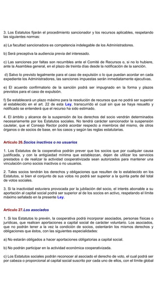 3. Los Estatutos fijarán el procedimiento sancionador y los recursos aplicables, respetando
las siguientes normas:
a) La facultad sancionadora es competencia indelegable de los Administradores.
b) Será preceptiva la audiencia previa del interesado.
c) Las sanciones por faltas son recurribles ante el Comité de Recursos o, si no lo hubiere,
ante la Asamblea general, en el plazo de treinta días desde la notificación de la sanción.
d) Salvo lo previsto legalmente para el caso de expulsión o lo que puedan acordar en cada
expediente los Administradores, las sanciones impuestas serán inmediatamente ejecutivas.
e) El acuerdo confirmatorio de la sanción podrá ser impugnado en la forma y plazos
previstos para el caso de expulsión.
f) Se establecerá un plazo máximo para la resolución de recursos que no podrá ser superior
al establecido en el art. 22 de esta Ley, transcurrido el cual sin que se haya resuelto y
notificado se entenderá que el recurso ha sido estimado.
4. El ámbito y alcance de la suspensión de los derechos del socio vendrán determinados
necesariamente por los Estatutos sociales. No tendrá carácter sancionador la suspensión
cautelar, que el Consejo Rector podrá acordar respecto a miembros del mismo, de otros
órganos o de socios de base, en los casos y según las reglas estatutarias.
Artículo 26.Socios inactivos o no usuarios
1. Los Estatutos de la cooperativa podrán prever que los socios que por cualquier causa
justificada, y con la antigüedad mínima que establezcan, dejen de utilizar los servicios
prestados o de realizar la actividad cooperativizada sean autorizados para mantener una
vinculación como socios inactivos o no usuarios.
2. Tales socios tendrán los derechos y obligaciones que resulten de lo establecido en los
Estatutos, si bien el conjunto de sus votos no podrá ser superior a la quinta parte del total
de votos sociales.
3. Si la inactividad estuviera provocada por la jubilación del socio, el interés abonable a su
aportación al capital social podrá ser superior al de los socios en activo, respetando el límite
máximo señalado en la presente Ley.
Artículo 27.Los asociados
1. Si los Estatutos lo prevén, la cooperativa podrá incorporar asociados, personas físicas o
jurídicas, que realicen aportaciones a capital social de carácter voluntario. Los asociados,
que no podrán tener a la vez la condición de socios, ostentarán los mismos derechos y
obligaciones que éstos, con las siguientes especialidades:
a) No estarán obligados a hacer aportaciones obligatorias a capital social.
b) No podrán participar en la actividad económica cooperativizada.
c) Los Estatutos sociales podrán reconocer al asociado el derecho de voto, el cual podrá ser
por cabeza o proporcional al capital social suscrito por cada uno de ellos, con el límite global
 