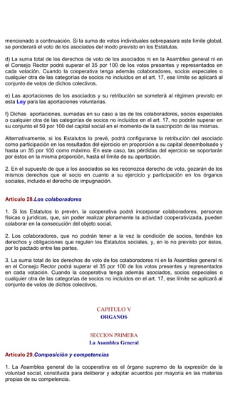 mencionado a continuación. Si la suma de votos individuales sobrepasara este límite global,
se ponderará el voto de los asociados del modo previsto en los Estatutos.
d) La suma total de los derechos de voto de los asociados ni en la Asamblea general ni en
el Consejo Rector podrá superar el 35 por 100 de los votos presentes y representados en
cada votación. Cuando la cooperativa tenga además colaboradores, socios especiales o
cualquier otra de las categorías de socios no incluidos en el art. 17, ese límite se aplicará al
conjunto de votos de dichos colectivos.
e) Las aportaciones de los asociados y su retribución se someterá al régimen previsto en
esta Ley para las aportaciones voluntarias.
f) Dichas aportaciones, sumadas en su caso a las de los colaboradores, socios especiales
o cualquier otra de las categorías de socios no incluidos en el art. 17, no podrán superar en
su conjunto el 50 por 100 del capital social en el momento de la suscripción de las mismas.
Alternativamente, si los Estatutos lo prevé, podrá configurarse la retribución del asociado
como participación en los resultados del ejercicio en proporción a su capital desembolsado y
hasta un 35 por 100 como máximo. En este caso, las pérdidas del ejercicio se soportarán
por éstos en la misma proporción, hasta el límite de su aportación.
2. En el supuesto de que a los asociados se les reconozca derecho de voto, gozarán de los
mismos derechos que el socio en cuanto a su ejercicio y participación en los órganos
sociales, incluido el derecho de impugnación.
Artículo 28.Los colaboradores
1. Si los Estatutos lo prevén, la cooperativa podrá incorporar colaboradores, personas
físicas o jurídicas, que, sin poder realizar plenamente la actividad cooperativizada, pueden
colaborar en la consecución del objeto social.
2. Los colaboradores, que no podrán tener a la vez la condición de socios, tendrán los
derechos y obligaciones que regulen los Estatutos sociales, y, en lo no previsto por éstos,
por lo pactado entre las partes.
3. La suma total de los derechos de voto de los colaboradores ni en la Asamblea general ni
en el Consejo Rector podrá superar el 35 por 100 de los votos presentes y representados
en cada votación. Cuando la cooperativa tenga además asociados, socios especiales o
cualquier otra de las categorías de socios no incluidos en el art. 17, ese límite se aplicará al
conjunto de votos de dichos colectivos.
CAPITULO V
ORGANOS
SECCION PRIMERA
La Asamblea General
Artículo 29.Composición y competencias
1. La Asamblea general de la cooperativa es el órgano supremo de la expresión de la
voluntad social, constituida para deliberar y adoptar acuerdos por mayoría en las materias
propias de su competencia.
 