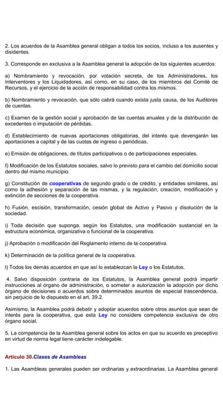 2. Los acuerdos de la Asamblea general obligan a todos los socios, incluso a los ausentes y
disidentes.
3. Corresponde en exclusiva a la Asamblea general la adopción de los siguientes acuerdos:
a) Nombramiento y revocación, por votación secreta, de los Administradores, los
Interventores y los Liquidadores, así como, en su caso, de los miembros del Comité de
Recursos, y el ejercicio de la acción de responsabilidad contra los mismos.
b) Nombramiento y revocación, que sólo cabrá cuando exista justa causa, de los Auditores
de cuentas.
c) Examen de la gestión social y aprobación de las cuentas anuales y de la distribución de
excedentes o imputación de pérdidas.
d) Establecimiento de nuevas aportaciones obligatorias, del interés que devengarán las
aportaciones a capital y de las cuotas de ingreso o periódicas.
e) Emisión de obligaciones, de títulos participativos o de participaciones especiales.
f) Modificación de los Estatutos sociales, salvo lo previsto para el cambio del domicilio social
dentro del mismo municipio.
g) Constitución de cooperativas de segundo grado o de crédito, y entidades similares, así
como la adhesión y separación de las mismas, y la regulación, creación, modificación y
extinción de secciones de la cooperativa.
h) Fusión, escisión, transformación, cesión global de Activo y Pasivo y disolución de la
sociedad.
i) Toda decisión que suponga, según los Estatutos, una modificación sustancial en la
estructura económica, organizativa o funcional de la cooperativa.
j) Aprobación o modificación del Reglamento interno de la cooperativa.
k) Determinación de la política general de la cooperativa.
l) Todos los demás acuerdos en que así lo establezcan la Ley o los Estatutos.
4. Salvo disposición contraria de los Estatutos, la Asamblea general podrá impartir
instrucciones al órgano de administración, o someter a autorización la adopción por dicho
órgano de decisiones o acuerdos sobre determinados asuntos de especial trascendencia,
sin perjuicio de lo dispuesto en el art. 39.2.
Asimismo, la Asamblea podrá debatir y adoptar acuerdos sobre otros asuntos que sean de
interés para la cooperativa, que esta Ley no considere competencia exclusiva de otro
órgano social.
5. La competencia de la Asamblea general sobre los actos en que su acuerdo es preceptivo
en virtud de norma legal tiene carácter indelegable.
Artículo 30.Clases de Asambleas
1. Las Asambleas generales pueden ser ordinarias y extraordinarias. La Asamblea general
 