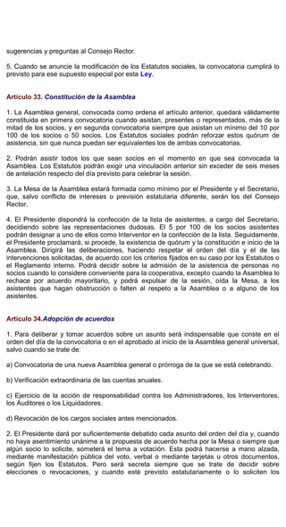 sugerencias y preguntas al Consejo Rector.
5. Cuando se anuncie la modificación de los Estatutos sociales, la convocatoria cumplirá lo
previsto para ese supuesto especial por esta Ley.
Artículo 33. Constitución de la Asamblea
1. La Asamblea general, convocada como ordena el artículo anterior, quedará válidamente
constituida en primera convocatoria cuando asistan, presentes o representados, más de la
mitad de los socios, y en segunda convocatoria siempre que asistan un mínimo del 10 por
100 de los socios o 50 socios. Los Estatutos sociales podrán reforzar estos quórum de
asistencia, sin que nunca puedan ser equivalentes los de ambas convocatorias.
2. Podrán asistir todos los que sean socios en el momento en que sea convocada la
Asamblea. Los Estatutos podrán exigir una vinculación anterior sin exceder de seis meses
de antelación respecto del día previsto para celebrar la sesión.
3. La Mesa de la Asamblea estará formada como mínimo por el Presidente y el Secretario,
que, salvo conflicto de intereses o previsión estatutaria diferente, serán los del Consejo
Rector.
4. El Presidente dispondrá la confección de la lista de asistentes, a cargo del Secretario,
decidiendo sobre las representaciones dudosas. El 5 por 100 de los socios asistentes
podrán designar a uno de ellos como Interventor en la confección de la lista. Seguidamente,
el Presidente proclamará, si procede, la existencia de quórum y la constitución e inicio de la
Asamblea. Dirigirá las deliberaciones, haciendo respetar el orden del día y el de las
intervenciones solicitadas, de acuerdo con los criterios fijados en su caso por los Estatutos o
el Reglamento interno. Podrá decidir sobre la admisión de la asistencia de personas no
socios cuando lo considere conveniente para la cooperativa, excepto cuando la Asamblea lo
rechace por acuerdo mayoritario, y podrá expulsar de la sesión, oída la Mesa, a los
asistentes que hagan obstrucción o falten al respeto a la Asamblea o a alguno de los
asistentes.
Artículo 34.Adopción de acuerdos
1. Para deliberar y tomar acuerdos sobre un asunto será indispensable que conste en el
orden del día de la convocatoria o en el aprobado al inicio de la Asamblea general universal,
salvo cuando se trate de:
a) Convocatoria de una nueva Asamblea general o prórroga de la que se está celebrando.
b) Verificación extraordinaria de las cuentas anuales.
c) Ejercicio de la acción de responsabilidad contra los Administradores, los Interventores,
los Auditores o los Liquidadores.
d) Revocación de los cargos sociales antes mencionados.
2. El Presidente dará por suficientemente debatido cada asunto del orden del día y, cuando
no haya asentimiento unánime a la propuesta de acuerdo hecha por la Mesa o siempre que
algún socio lo solicite, someterá el tema a votación. Esta podrá hacerse a mano alzada,
mediante manifestación pública del voto, verbal o mediante tarjetas u otros documentos,
según fijen los Estatutos. Pero será secreta siempre que se trate de decidir sobre
elecciones o revocaciones, y cuando esté previsto estatutariamente o lo soliciten los
 