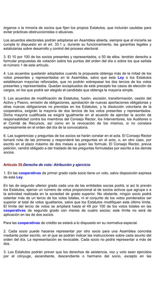 órganos o la minoría de socios que fijen los propios Estatutos, que incluirán cautelas para
evitar prácticas obstruccionistas o abusivas.
Los acuerdos electorales podrán adoptarse en Asamblea abierta, siempre que al iniciarla se
cumpla lo dispuesto en el art. 33.1 y, durante su funcionamiento, las garantías legales y
estatutarias sobre desarrollo y control del proceso electoral.
3. El 10 por 100 de los socios presentes y representados, o 50 de ellos, tendrán derecho a
formular propuestas de votación sobre los puntos del orden del día o sobre los que señala
el número 1 de este artículo.
4. Los acuerdos quedarán adoptados cuando la propuesta obtenga más de la mitad de los
votos presentes y representados en la Asamblea, salvo que esta Ley o los Estatutos
establezcan mayorías reforzadas, que no podrán sobrepasar los dos tercios de los votos
presentes y representados. Quedan exceptuados de este precepto los casos de elección de
cargos, en los que podrá ser elegido el candidato que obtenga la mayoría simple.
5. Los acuerdos de modificación de Estatutos, fusión, escisión, transformación, cesión del
Activo y Pasivo, emisión de obligaciones, aprobación de nuevas aportaciones obligatorias y
otras nuevas obligaciones no previstas en los Estatutos, y la disolución voluntaria de la
cooperativa, exigirán la mayoría de dos tercios de los votos presentes y representados.
Dicha mayoría cualificada se exigirá igualmente en el acuerdo de ejercitar la acción de
responsabilidad contra los miembros del Consejo Rector, los Interventores, los Auditores o
el Comité de Recursos, así como en la revocación de los mismos, si no constara
expresamente en el orden del día de la convocatoria.
6. Las sugerencias y preguntas de los socios se harán constar en el acta. El Consejo Rector
tomará nota de las primeras y responderá las preguntas en el acto, o, en otro caso, por
escrito en el plazo máximo de dos meses a quien las formule. El Consejo Rector, previa
petición, vendrá obligado a dar traslado de las preguntas formuladas por escrito a los demás
socios.
Artículo 35.Derecho de voto: Atribución y ejercicio
1. En las cooperativas de primer grado cada socio tiene un voto, salvo disposición expresa
de esta Ley.
En las de segundo ulterior grado cada una de las entidades socias podrá, si así lo prevén
los Estatutos, ejercer un número de votos proporcional al de socios activos que agrupa o a
la actividad realizada en la sociedad de grado superior. No obstante, ningún socio podrá
ostentar más de un tercio de los votos totales, ni el conjunto de los votos ponderados ser
superior al total de votos igualitarios, salvo que los Estatutos modifiquen este último límite.
El límite del tercio de votos se ampliará hasta el 49 por 100 de los votos totales en las
cooperativas de segundo grado con menos de cuatro socios; este límite no será de
aplicación en las de dos socios.
Para las cooperativas de crédito se estará a lo dispuesto en su normativa especial.
2. Cada socio puede hacerse representar por otro socio para una Asamblea concreta
mediante poder escrito, en el que se podrán indicar las instrucciones sobre cada asunto del
orden del día. La representación es revocable. Cada socio no podrá representar a más de
dos.
3. Los Estatutos podrán prever que los derechos de asistencia, voz y voto sean ejercidos
por el cónyuge, ascendiente, descendiente o hermano del socio, excepto en las
 
