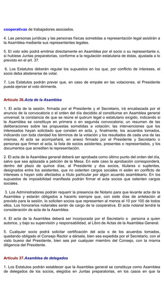 cooperativas de trabajadores asociados.
4. Las personas jurídicas y las personas físicas sometidas a representación legal asistirán a
la Asamblea mediante sus representantes legales.
5. El voto sólo podrá emitirse directamente en Asamblea por el socio o su representante o,
si hubiese Juntas preparatorias, conforme a la regulación estatutaria de éstas, ajustada a lo
previsto en el art. 37.
6. Los Estatutos deberán regular los supuestos en los que, por conflicto de intereses, el
socio deba abstenerse de votar.
7. Los Estatutos podrán prever que, en caso de empate en las votaciones, el Presidente
pueda ejercer el voto dirimente.
Artículo 36.Acta de la Asamblea
1. El acta de la sesión, firmada por el Presidente y el Secretario, irá encabezada por el
anuncio de la convocatoria o el orden del día decidido al constituirse en Asamblea general
universal; la constancia de que se reúne el quórum legal o estatutario exigido, indicando si
la Asamblea se constituye en primera o en segunda convocatoria; un resumen de las
deliberaciones sobre las propuestas sometidas a votación; las intervenciones que los
interesados hayan solicitado que consten en acta, y, finalmente, los acuerdos tomados,
indicando con toda claridad los términos de la votación y los resultados de cada una de las
mismas. Al acta se acompañará, en anexo firmado por el Presidente y Secretario o
personas que firmen el acta, la lista de socios asistentes, presentes o representados, y los
documentos que acrediten la representación.
2. El acta de la Asamblea general deberá ser aprobada como último punto del orden del día,
salvo que sea aplazada a petición de la Mesa. En este caso la aprobación corresponderá,
dentro del plazo de quince días, al Presidente y dos socios, titulares o suplentes,
designados entre los asistentes, que no ostenten cargos sociales ni estén en conflicto de
intereses o hayan sido afectados a título particular por algún acuerdo asambleario. En los
supuestos de imposibilidad manifiesta podrán firmar el acta socios que ostenten cargos
sociales.
3. Los Administradores podrán requerir la presencia de Notario para que levante acta de la
Asamblea y estarán obligados a hacerlo siempre que, con siete días de antelación al
previsto para la sesión, lo soliciten socios que representen al menos el 10 por 100 de todos
ellos. Los honorarios notariales serán de cargo de la cooperativa. El acta notarial tendrá la
consideración de acta de la Asamblea.
4. El acta de la Asamblea deberá ser incorporada por el Secretario o persona a quien
autorice, y bajo su supervisión y responsabilidad, al Libro de Actas de la Asamblea General.
5. Cualquier socio podrá solicitar certificación del acta o de los acuerdos tomados,
quedando obligado el Consejo Rector a dársela, bien sea expedida por el Secretario, con el
visto bueno del Presidente, bien sea por cualquier miembro del Consejo, con la misma
diligencia del Presidente.
Artículo 37.Asamblea de delegados
1. Los Estatutos podrán establecer que la Asamblea general se constituya como Asamblea
de delegados de los socios, elegidos en Juntas preparatorias, en los casos en que la
 