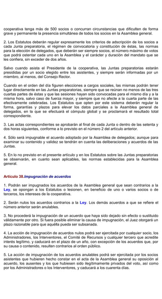 cooperativa tenga más de 500 socios o concurran circunstancias que dificulten de forma
grave y permanente la presencia simultánea de todos los socios en la Asamblea general.
2. Los Estatutos deberán regular expresamente los criterios de adscripción de los socios a
cada Junta preparatoria, el régimen de convocatoria y constitución de éstas, las normas
para la elección de delegados, que deberán ser siempre socios, el número máximo de votos
que podrá ostentar cada uno en la Asamblea y el carácter y duración del mandato que se
les confiera, sin exceder de dos años.
Salvo cuando asista el Presidente de la cooperativa, las Juntas preparatorias estarán
presididas por un socio elegido entre los asistentes, y siempre serán informadas por un
miembro, al menos, del Consejo Rector.
Cuando en el orden del día figuren elecciones a cargos sociales, las mismas podrán tener
lugar directamente en las Juntas preparatorias, siempre que se reúnan no menos de las tres
cuartas partes de éstas y que las sesiones hayan sido convocadas para el mismo día y a la
misma hora, salvo caso de fuerza mayor, y siempre que no afecte a la cuarta parte de las
efectivamente celebradas. Los Estatutos que opten por este sistema deberán regular la
forma, garantías y plazos para elevar los datos parciales a la Asamblea general de
delegados, en la que se efectuará el cómputo global y se proclamará el resultado total
correspondiente.
3. Las actas correspondientes se aprobarán al final de cada Junta o dentro de las setenta y
dos horas siguientes, conforme a lo previsto en el número 2 del artículo anterior.
4. Sólo será impugnable el acuerdo adoptado por la Asamblea de delegados; aunque para
examinar su contenido y validez se tendrán en cuenta las deliberaciones y acuerdos de las
Juntas.
5. En lo no previsto en el presente artículo y en los Estatutos sobre las Juntas preparatorias
se observarán, en cuanto sean aplicables, las normas establecidas para la Asamblea
general.
Artículo 38.Impugnación de acuerdos
1. Podrán ser impugnados los acuerdos de la Asamblea general que sean contrarios a la
Ley, se opongan a los Estatutos o lesionen, en beneficio de uno o varios socios o de
terceros, los intereses de la cooperativa.
2. Serán nulos los acuerdos contrarios a la Ley. Los demás acuerdos a que se refiere el
número anterior serán anulables.
3. No procederá la impugnación de un acuerdo que haya sido dejado sin efecto o sustituido
válidamente por otro. Si fuera posible eliminar la causa de impugnación, el Juez otorgará un
plazo razonable para que aquélla pueda ser subsanada.
4. La acción de impugnación de acuerdos nulos podrá ser ejercitada por cualquier socio, los
Administradores, los Interventores, el Comité de Recursos y cualquier tercero que acredite
interés legítimo, y caducará en el plazo de un año, con excepción de los acuerdos que, por
su causa o contenido, resulten contrarios al orden público.
5. La acción de impugnación de los acuerdos anulables podrá ser ejercitada por los socios
asistentes que hubieren hecho constar en el acta de la Asamblea general su oposición al
acuerdo, los ausentes y los que hubiesen sido ilegítimamente privados del voto, así como
por los Administradores o los Interventores, y caducará a los cuarenta días.
 