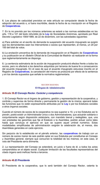6. Los plazos de caducidad previstos en este artículo se computarán desde la fecha de
adopción del acuerdo o, si fuera inscribible, desde la fecha de su inscripción en el Registro
de Cooperativas.
7. En lo no previsto por los números anteriores se estará a las normas establecidas en los
arts. 118 a 121 del texto refundido de la Ley de Sociedades Anónimas, aprobado por Real
Decreto Legislativo 1564/1989, de 22 de diciembre, con las salvedades siguientes:
a) Para solicitar en el escrito de demanda la suspensión del acuerdo impugnado se exigirá
que los demandantes sean los Interventores o socios que representen, al menos, un 20 por
100 del total de votos.
b) La anotación preventiva de la demanda de impugnación en el Registro de Cooperativas
y su publicación en el «Boletín Oficial de la Comunidad de Madrid» se realizarán en la forma
que reglamentariamente se disponga.
8. La sentencia estimatoria de la acción de impugnación producirá efectos frente a todos los
socios, pero no afectará a los derechos adquiridos por terceros de buena fe a consecuencia
del acuerdo impugnado. En el caso de que el acuerdo impugnado estuviese inscrito en el
Registro de Cooperativas, la cancelación del mismo se producirá por efecto de la sentencia
y en los demás supuestos que señale la normativa reglamentaria.
SECCION SEGUNDA
El Organo de Administración
Artículo 39.El Consejo Rector. Carácter y competencia
1. El Consejo Rector es el órgano de gobierno, gestión y representación de la cooperativa, y
controla y supervisa de forma directa y permanente la gestión de la misma; ejercerá todas
las funciones que no estén expresamente atribuidas por la Ley o por los Estatutos sociales
a otros órganos sociales.
Cuando el número de socios de la cooperativa no sea superior a 10, y si los Estatutos así lo
prevén, podrá existir un Administrador único o dos Administradores, que actuarán solidaria o
conjuntamente según disposición estatutaria, con mandato bienal y reelegibles, que, una
vez prestadas las garantías que fije el Estatuto o la Asamblea, podrán actuar como tales
hasta que concluya el ejercicio en que se supere aquel umbral numérico. Estas
modalidades simplificadas de administración exigirán la celebración de, al menos, dos
Asambleas generales en cada ejercicio.
Sin perjuicio de lo establecido en el párrafo anterior, las cooperativas de trabajo con un
número de socios menor de seis podrán optar en sus Estatutos por constituirse en Consejo
y Asamblea general, siempre que concurran la totalidad de los mismos; en este caso, el
voto del Presidente sería dirimente.
2. La representación del Consejo se extenderá, en juicio o fuera de él, a todos los actos
comprendidos en el objeto social. Cualquier limitación de las facultades representativas del
citado órgano será ineficaz frente a terceros.
Artículo 40.El Presidente
El Presidente de la cooperativa, que lo será también del Consejo Rector, ostenta la
 