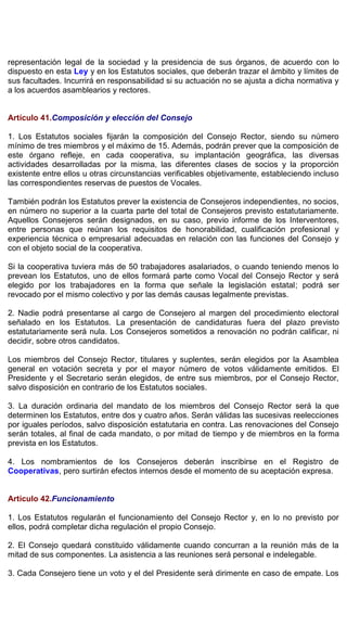 representación legal de la sociedad y la presidencia de sus órganos, de acuerdo con lo
dispuesto en esta Ley y en los Estatutos sociales, que deberán trazar el ámbito y límites de
sus facultades. Incurrirá en responsabilidad si su actuación no se ajusta a dicha normativa y
a los acuerdos asamblearios y rectores.
Artículo 41.Composición y elección del Consejo
1. Los Estatutos sociales fijarán la composición del Consejo Rector, siendo su número
mínimo de tres miembros y el máximo de 15. Además, podrán prever que la composición de
este órgano refleje, en cada cooperativa, su implantación geográfica, las diversas
actividades desarrolladas por la misma, las diferentes clases de socios y la proporción
existente entre ellos u otras circunstancias verificables objetivamente, estableciendo incluso
las correspondientes reservas de puestos de Vocales.
También podrán los Estatutos prever la existencia de Consejeros independientes, no socios,
en número no superior a la cuarta parte del total de Consejeros previsto estatutariamente.
Aquellos Consejeros serán designados, en su caso, previo informe de los Interventores,
entre personas que reúnan los requisitos de honorabilidad, cualificación profesional y
experiencia técnica o empresarial adecuadas en relación con las funciones del Consejo y
con el objeto social de la cooperativa.
Si la cooperativa tuviera más de 50 trabajadores asalariados, o cuando teniendo menos lo
prevean los Estatutos, uno de ellos formará parte como Vocal del Consejo Rector y será
elegido por los trabajadores en la forma que señale la legislación estatal; podrá ser
revocado por el mismo colectivo y por las demás causas legalmente previstas.
2. Nadie podrá presentarse al cargo de Consejero al margen del procedimiento electoral
señalado en los Estatutos. La presentación de candidaturas fuera del plazo previsto
estatutariamente será nula. Los Consejeros sometidos a renovación no podrán calificar, ni
decidir, sobre otros candidatos.
Los miembros del Consejo Rector, titulares y suplentes, serán elegidos por la Asamblea
general en votación secreta y por el mayor número de votos válidamente emitidos. El
Presidente y el Secretario serán elegidos, de entre sus miembros, por el Consejo Rector,
salvo disposición en contrario de los Estatutos sociales.
3. La duración ordinaria del mandato de los miembros del Consejo Rector será la que
determinen los Estatutos, entre dos y cuatro años. Serán válidas las sucesivas reelecciones
por iguales períodos, salvo disposición estatutaria en contra. Las renovaciones del Consejo
serán totales, al final de cada mandato, o por mitad de tiempo y de miembros en la forma
prevista en los Estatutos.
4. Los nombramientos de los Consejeros deberán inscribirse en el Registro de
Cooperativas, pero surtirán efectos internos desde el momento de su aceptación expresa.
Artículo 42.Funcionamiento
1. Los Estatutos regularán el funcionamiento del Consejo Rector y, en lo no previsto por
ellos, podrá completar dicha regulación el propio Consejo.
2. El Consejo quedará constituido válidamente cuando concurran a la reunión más de la
mitad de sus componentes. La asistencia a las reuniones será personal e indelegable.
3. Cada Consejero tiene un voto y el del Presidente será dirimente en caso de empate. Los
 