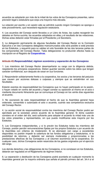 acuerdos se adoptarán por más de la mitad de los votos de los Consejeros presentes, salvo
previsión legal o estatutaria que exija una mayoría más elevada.
La votación por escrito y sin sesión sólo se admitirá cuando ningún Consejero se oponga a
este procedimiento, que necesitará regulación estatutaria.
4. Los acuerdos del Consejo serán llevados a un Libro de Actas, las cuales recogerán los
debates en forma sucinta, los acuerdos adoptados en ellas y el resultado de las votaciones.
Dichas actas deberán estar firmadas por el Presidente y el Secretario.
5. La delegación permanente de algunas facultades del Consejo Rector en la Comisión
Ejecutiva o en dos Consejeros delegados mancomunados sólo será posible si está prevista
en los Estatutos, y requerirá para su validez el voto favorable de las dos terceras partes de
los componentes del Consejo Rector. Tales delegaciones no producirán efectos hasta su
inscripción en el Registro de Cooperativas.
Artículo 43.Responsabilidad, régimen económico y separación de los Consejeros
1. Los miembros del Consejo Rector desempeñarán su cargo con la diligencia debida,
respetando los principios cooperativos. Deben guardar secreto sobre los datos que tengan
carácter confidencial, aun después de cesar en sus funciones.
2. Responderán solidariamente frente a la cooperativa, los socios y los terceros del perjuicio
que causen por acciones dolosas o culposas y siempre que se extralimiten en sus
facultades.
Estarán exentos de responsabilidad los Consejeros que no hayan participado en la sesión,
o hayan votado en contra del acuerdo y hagan constar su oposición al mismo en el acta o
mediante documento fehaciente que se comunique al Consejo en los veinte días siguientes
al acuerdo.
3. No exonerará de esta responsabilidad el hecho de que la Asamblea general haya
ordenado, consentido o autorizado el acto o acuerdo, cuando sea competencia exclusiva
del Consejo Rector.
4. La acción social de responsabilidad contra los miembros del Consejo Rector podrá ser
ejercitada por la sociedad, previo acuerdo de la Asamblea general. Si dicha cuestión
constara en el orden del día, será suficiente para adoptar el acuerdo la mitad más uno de
los votos presentes y representados, sin que pueda modificarse esta mayoría por los
Estatutos.
5. Los Consejeros independientes, y si lo prevén los Estatutos todos los miembros del
Consejo, podrán percibir remuneraciones fijadas por los propios Estatutos o por acuerdo de
la Asamblea con criterios de moderación. Si se abonasen con cargo a excedentes
disponibles no podrán impedir la cobertura de los fondos obligatorios y estatutarios, ni la
posibilidad de retornos, y deberán ser siempre moderadas y proporcionadas a las
prestaciones efectivas de los Consejeros y al volumen económico de la cooperativa. En
cualquier caso, dichos Consejeros serán resarcidos de los gastos originados por el ejercicio
del cargo.
Los demás derechos y las obligaciones de los Consejeros, si no constasen en los Estatutos,
deberán ser regulados en el Reglamento de régimen interior.
6. La separación o destitución de los Consejeros podrá acordarla en cualquier momento la
Asamblea general por la mayoría ordinaria que señala el párrafo primero del art. 34.4 si el
 