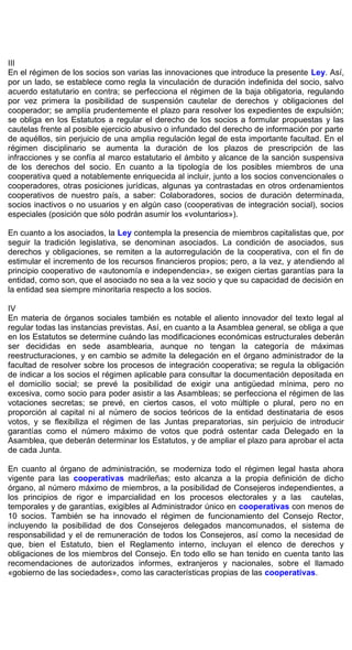 III
En el régimen de los socios son varias las innovaciones que introduce la presente Ley. Así,
por un lado, se establece como regla la vinculación de duración indefinida del socio, salvo
acuerdo estatutario en contra; se perfecciona el régimen de la baja obligatoria, regulando
por vez primera la posibilidad de suspensión cautelar de derechos y obligaciones del
cooperador; se amplía prudentemente el plazo para resolver los expedientes de expulsión;
se obliga en los Estatutos a regular el derecho de los socios a formular propuestas y las
cautelas frente al posible ejercicio abusivo o infundado del derecho de información por parte
de aquéllos, sin perjuicio de una amplia regulación legal de esta importante facultad. En el
régimen disciplinario se aumenta la duración de los plazos de prescripción de las
infracciones y se confía al marco estatutario el ámbito y alcance de la sanción suspensiva
de los derechos del socio. En cuanto a la tipología de los posibles miembros de una
cooperativa qued a notablemente enriquecida al incluir, junto a los socios convencionales o
cooperadores, otras posiciones jurídicas, algunas ya contrastadas en otros ordenamientos
cooperativos de nuestro país, a saber: Colaboradores, socios de duración determinada,
socios inactivos o no usuarios y en algún caso (cooperativas de integración social), socios
especiales (posición que sólo podrán asumir los «voluntarios»).
En cuanto a los asociados, la Ley contempla la presencia de miembros capitalistas que, por
seguir la tradición legislativa, se denominan asociados. La condición de asociados, sus
derechos y obligaciones, se remiten a la autorregulación de la cooperativa, con el fin de
estimular el incremento de los recursos financieros propios; pero, a la vez, y atendiendo al
principio cooperativo de «autonomía e independencia», se exigen ciertas garantías para la
entidad, como son, que el asociado no sea a la vez socio y que su capacidad de decisión en
la entidad sea siempre minoritaria respecto a los socios.
IV
En materia de órganos sociales también es notable el aliento innovador del texto legal al
regular todas las instancias previstas. Así, en cuanto a la Asamblea general, se obliga a que
en los Estatutos se determine cuándo las modificaciones económicas estructurales deberán
ser decididas en sede asamblearia, aunque no tengan la categoría de máximas
reestructuraciones, y en cambio se admite la delegación en el órgano administrador de la
facultad de resolver sobre los procesos de integración cooperativa; se regula la obligación
de indicar a los socios el régimen aplicable para consultar la documentación depositada en
el domicilio social; se prevé la posibilidad de exigir una antigüedad mínima, pero no
excesiva, como socio para poder asistir a las Asambleas; se perfecciona el régimen de las
votaciones secretas; se prevé, en ciertos casos, el voto múltiple o plural, pero no en
proporción al capital ni al número de socios teóricos de la entidad destinataria de esos
votos, y se flexibiliza el régimen de las Juntas preparatorias, sin perjuicio de introducir
garantías como el número máximo de votos que podrá ostentar cada Delegado en la
Asamblea, que deberán determinar los Estatutos, y de ampliar el plazo para aprobar el acta
de cada Junta.
En cuanto al órgano de administración, se moderniza todo el régimen legal hasta ahora
vigente para las cooperativas madrileñas; esto alcanza a la propia definición de dicho
órgano, al número máximo de miembros, a la posibilidad de Consejeros independientes, a
los principios de rigor e imparcialidad en los procesos electorales y a las cautelas,
temporales y de garantías, exigibles al Administrador único en cooperativas con menos de
10 socios. También se ha innovado el régimen de funcionamiento del Consejo Rector,
incluyendo la posibilidad de dos Consejeros delegados mancomunados, el sistema de
responsabilidad y el de remuneración de todos los Consejeros, así como la necesidad de
que, bien el Estatuto, bien el Reglamento interno, incluyan el elenco de derechos y
obligaciones de los miembros del Consejo. En todo ello se han tenido en cuenta tanto las
recomendaciones de autorizados informes, extranjeros y nacionales, sobre el llamado
«gobierno de las sociedades», como las características propias de las cooperativas.
 