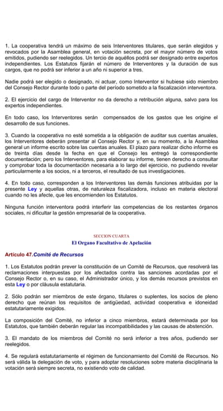 1. La cooperativa tendrá un máximo de seis Interventores titulares, que serán elegidos y
revocados por la Asamblea general, en votación secreta, por el mayor número de votos
emitidos, pudiendo ser reelegidos. Un tercio de aquéllos podrá ser designado entre expertos
independientes. Los Estatutos fijarán el número de Interventores y la duración de sus
cargos, que no podrá ser inferior a un año ni superior a tres.
Nadie podrá ser elegido o designado, ni actuar, como Interventor si hubiese sido miembro
del Consejo Rector durante todo o parte del período sometido a la fiscalización interventora.
2. El ejercicio del cargo de Interventor no da derecho a retribución alguna, salvo para los
expertos independientes.
En todo caso, los Interventores serán compensados de los gastos que les origine el
desarrollo de sus funciones.
3. Cuando la cooperativa no esté sometida a la obligación de auditar sus cuentas anuales,
los Interventores deberán presentar al Consejo Rector y, en su momento, a la Asamblea
general un informe escrito sobre las cuentas anuales. El plazo para realizar dicho informe es
de treinta días desde la fecha en que el Consejo les entregó la correspondiente
documentación; pero los Interventores, para elaborar su informe, tienen derecho a consultar
y comprobar toda la documentación necesaria a lo largo del ejercicio, no pudiendo revelar
particularmente a los socios, ni a terceros, el resultado de sus investigaciones.
4. En todo caso, corresponden a los Interventores las demás funciones atribuidas por la
presente Ley y aquellas otras, de naturaleza fiscalizadora, incluso en materia electoral
cuando no les afecte, que les encomienden los Estatutos.
Ninguna función interventora podrá interferir las competencias de los restantes órganos
sociales, ni dificultar la gestión empresarial de la cooperativa.
SECCION CUARTA
El Organo Facultativo de Apelación
Artículo 47.Comité de Recursos
1. Los Estatutos podrán prever la constitución de un Comité de Recursos, que resolverá las
reclamaciones interpuestas por los afectados contra las sanciones acordadas por el
Consejo Rector o, en su caso, el Administrador único, y los demás recursos previstos en
esta Ley o por cláusula estatutaria.
2. Sólo podrán ser miembros de este órgano, titulares o suplentes, los socios de pleno
derecho que reúnan los requisitos de antigüedad, actividad cooperativa e idoneidad
estatutariamente exigidos.
La composición del Comité, no inferior a cinco miembros, estará determinada por los
Estatutos, que también deberán regular las incompatibilidades y las causas de abstención.
3. El mandato de los miembros del Comité no será inferior a tres años, pudiendo ser
reelegidos.
4. Se regulará estatutariamente el régimen de funcionamiento del Comité de Recursos. No
será válida la delegación de voto, y para adoptar resoluciones sobre materia disciplinaria la
votación será siempre secreta, no existiendo voto de calidad.
 