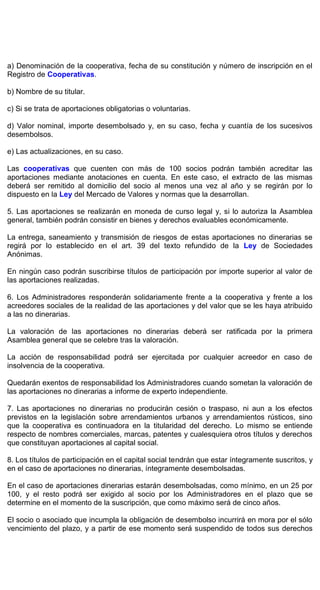 a) Denominación de la cooperativa, fecha de su constitución y número de inscripción en el
Registro de Cooperativas.
b) Nombre de su titular.
c) Si se trata de aportaciones obligatorias o voluntarias.
d) Valor nominal, importe desembolsado y, en su caso, fecha y cuantía de los sucesivos
desembolsos.
e) Las actualizaciones, en su caso.
Las cooperativas que cuenten con más de 100 socios podrán también acreditar las
aportaciones mediante anotaciones en cuenta. En este caso, el extracto de las mismas
deberá ser remitido al domicilio del socio al menos una vez al año y se regirán por lo
dispuesto en la Ley del Mercado de Valores y normas que la desarrollan.
5. Las aportaciones se realizarán en moneda de curso legal y, si lo autoriza la Asamblea
general, también podrán consistir en bienes y derechos evaluables económicamente.
La entrega, saneamiento y transmisión de riesgos de estas aportaciones no dinerarias se
regirá por lo establecido en el art. 39 del texto refundido de la Ley de Sociedades
Anónimas.
En ningún caso podrán suscribirse títulos de participación por importe superior al valor de
las aportaciones realizadas.
6. Los Administradores responderán solidariamente frente a la cooperativa y frente a los
acreedores sociales de la realidad de las aportaciones y del valor que se les haya atribuido
a las no dinerarias.
La valoración de las aportaciones no dinerarias deberá ser ratificada por la primera
Asamblea general que se celebre tras la valoración.
La acción de responsabilidad podrá ser ejercitada por cualquier acreedor en caso de
insolvencia de la cooperativa.
Quedarán exentos de responsabilidad los Administradores cuando sometan la valoración de
las aportaciones no dinerarias a informe de experto independiente.
7. Las aportaciones no dinerarias no producirán cesión o traspaso, ni aun a los efectos
previstos en la legislación sobre arrendamientos urbanos y arrendamientos rústicos, sino
que la cooperativa es continuadora en la titularidad del derecho. Lo mismo se entiende
respecto de nombres comerciales, marcas, patentes y cualesquiera otros títulos y derechos
que constituyan aportaciones al capital social.
8. Los títulos de participación en el capital social tendrán que estar íntegramente suscritos, y
en el caso de aportaciones no dinerarias, íntegramente desembolsadas.
En el caso de aportaciones dinerarias estarán desembolsadas, como mínimo, en un 25 por
100, y el resto podrá ser exigido al socio por los Administradores en el plazo que se
determine en el momento de la suscripción, que como máximo será de cinco años.
El socio o asociado que incumpla la obligación de desembolso incurrirá en mora por el sólo
vencimiento del plazo, y a partir de ese momento será suspendido de todos sus derechos
 