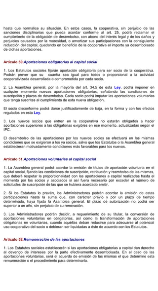 hasta que normalice su situación. En estos casos, la cooperativa, sin perjuicio de las
sanciones disciplinarias que pueda acordar conforme al art. 25, podrá reclamar el
cumplimiento de la obligación de desembolso, con abono del interés legal y de los daños y
perjuicios causados por la morosidad, o amortizar sus participaciones con la consiguiente
reducción del capital, quedando en beneficio de la cooperativa el importe ya desembolsado
de dichas aportaciones.
Artículo 50.Aportaciones obligatorias al capital social
1. Los Estatutos sociales fijarán aportación obligatoria para ser socio de la cooperativa.
Podrán prever que su cuantía sea igual para todos o proporcional a la actividad
cooperativizada desarrollada o comprometida por cada socio.
2. La Asamblea general, por la mayoría del art. 34.5 de esta Ley, podrá imponer en
cualquier momento nuevas aportaciones obligatorias, señalando las condiciones de
suscripción y plazos de desembolso. Cada socio podrá imputar las aportaciones voluntarias
que tenga suscritas al cumplimiento de esta nueva obligación.
El socio disconforme podrá darse justificadamente de baja, en la forma y con los efectos
regulados en esta Ley.
3. Los nuevos socios que entren en la cooperativa no estarán obligados a hacer
aportaciones superiores a las obligatorias exigibles en ese momento, actualizadas según el
IPC.
El desembolso de las aportaciones por los nuevos socios se efectuará en las mismas
condiciones que se exigieron a los ya socios, salvo que los Estatutos o la Asamblea general
establecieran motivadamente condiciones más favorables para los nuevos.
Artículo 51.Aportaciones voluntarias al capital social
1. La Asamblea general podrá acordar la emisión de títulos de aportación voluntaria en el
capital social, fijando las condiciones de suscripción, retribución y reembolso de las mismas,
que deberá respetar la proporcionalidad con las aportaciones a capital realizadas hasta el
momento por los socios y asociados si así fuera necesario por exceder el número de
solicitudes de suscripción de las que se hubiera acordado emitir.
2. Si los Estatutos lo prevén, los Administradores podrán acordar la emisión de estas
participaciones hasta la suma que, con carácter previo y por un plazo de tiempo
determinado, haya fijado la Asamblea general. El plazo de autorización no podrá ser
superior a un año, sin perjuicio de su renovación.
3. Los Administradores podrán decidir, a requerimiento de su titular, la conversión de
aportaciones voluntarias en obligatorias, así como la transformación de aportaciones
obligatorias en voluntarias, cuando aquéllas deban reducirse para adecuarse al potencial
uso cooperativo del socio o debieran ser liquidadas a éste de acuerdo con los Estatutos.
Artículo 52.Remuneración de las aportaciones
1. Los Estatutos sociales establecerán si las aportaciones obligatorias a capital dan derecho
al devengo de intereses por la parte efectivamente desembolsada. En el caso de las
aportaciones voluntarias, será el acuerdo de emisión de las mismas el que determine esta
remuneración o el procedimiento para determinarla.
 