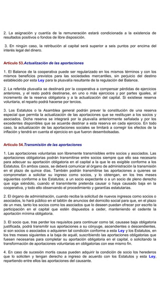 2. La asignación y cuantía de la remuneración estará condicionada a la existencia de
resultados positivos o fondos de libre disposición.
3. En ningún caso, la retribución al capital será superior a seis puntos por encima del
interés legal del dinero.
Artículo 53.Actualización de las aportaciones
1. El Balance de la cooperativa puede ser regularizado en los mismos términos y con los
mismos beneficios previstos para las sociedades mercantiles, sin perjuicio del destino
establecido por esta Ley para la plusvalía resultante de la regulación del Balance.
2. La referida plusvalía se destinará por la cooperativa a compensar pérdidas de ejercicios
anteriores, y el resto podrá destinarse, en uno o más ejercicios y por partes iguales, al
incremento de la reserva obligatoria y a la actualización del capital. Si existiese reserva
voluntaria, el reparto podrá hacerse por tercios.
3. Los Estatutos o la Asamblea general podrán prever la constitución de una reserva
especial que permita la actualización de las aportaciones que se restituyan a los socios y
asociados. Dicha reserva se integrará por la plusvalía anteriormente señalada y por los
excedentes disponibles que se acuerde destinar a esta reserva en cada ejercicio. En todo
caso, la actualización de las aportaciones sociales se limitará a corregir los efectos de la
inflación y tendrá en cuenta el ejercicio en que fueron desembolsadas.
Artículo 54.Transmisión de las aportaciones
1. Las aportaciones voluntarias son libremente transmisibles entre socios y asociados. Las
aportaciones obligatorias podrán transmitirse entre socios siempre que ello sea necesario
para adecuar su aportación obligatoria en el capital a la que le es exigible conforme a los
Estatutos. En ambos casos, se deberá comunicar al órgano de administración la transmisión
en el plazo de quince días. También podrán transmitirse las aportaciones a quienes se
comprometan a solicitar su ingreso como socios, y lo obtengan, en los tres meses
siguientes conforme a los Estatutos; a un socio expectante o a un socio de pleno derecho
que siga siéndolo, cuando el transmitente pretenda causar o haya causado baja en la
cooperativa, y todo ello observando el procedimiento y garantías estatutarias.
2. El órgano de administración, cuando reciba la solicitud de nuevos ingresos como socios o
asociados, lo hará público en el tablón de anuncios del domicilio social para que, en el plazo
de un mes, tanto los socios como los asociados que lo deseen puedan ofrecer por escrito la
participación en el capital que estén dispuestos a ceder, manteniendo el cedente la
aportación mínima obligatoria.
3. El socio que, tras perder los requisitos para continuar como tal, causase baja obligatoria
justificada, podrá transmitir sus aportaciones a su cónyuge, ascendientes o descendientes,
si son socios o asociados o adquieren tal condición conforme a esta Ley y los Estatutos, en
los tres meses siguientes a la baja de aquél, suscribiendo las aportaciones obligatorias que
fuesen necesarias para completar su aportación obligatoria en el capital, o solicitando la
transformación de aportaciones voluntarias en obligatorias con ese mismo fin.
4. En caso de sucesión mortis causa pueden adquirir la condición de socio los herederos
que lo soliciten y tengan derecho a ingreso de acuerdo con los Estatutos y esta Ley,
repartiendo entre ellos las aportaciones del causante.
 
