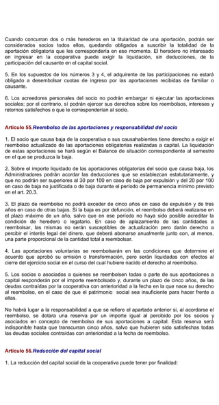 Cuando concurran dos o más herederos en la titularidad de una aportación, podrán ser
considerados socios todos ellos, quedando obligados a suscribir la totalidad de la
aportación obligatoria que les correspondería en ese momento. El heredero no interesado
en ingresar en la cooperativa puede exigir la liquidación, sin deducciones, de la
participación del causante en el capital social.
5. En los supuestos de los números 3 y 4, el adquirente de las participaciones no estará
obligado a desembolsar cuotas de ingreso por las aportaciones recibidas de familiar o
causante.
6. Los acreedores personales del socio no podrán embargar ni ejecutar las aportaciones
sociales; por el contrario, sí podrán ejercer sus derechos sobre los reembolsos, intereses y
retornos satisfechos o que le corresponderían al socio.
Artículo 55.Reembolso de las aportaciones y responsabilidad del socio
1. El socio que causa baja de la cooperativa o sus causahabientes tiene derecho a exigir el
reembolso actualizado de las aportaciones obligatorias realizadas a capital. La liquidación
de estas aportaciones se hará según el Balance de situación correspondiente al semestre
en el que se produzca la baja.
2. Sobre el importe liquidado de las aportaciones obligatorias del socio que causa baja, los
Administradores podrán acordar las deducciones que se establezcan estatutariamente, y
que no podrán ser superiores al 30 por 100 en caso de baja por expulsión y del 20 por 100
en caso de baja no justificada o de baja durante el período de permanencia mínimo previsto
en el art. 20.3.
3. El plazo de reembolso no podrá exceder de cinco años en caso de expulsión y de tres
años en caso de otras bajas. Si la baja es por defunción, el reembolso deberá realizarse en
el plazo máximo de un año, salvo que en ese período no haya sido posible acreditar la
condición de heredero o legatario. En caso de aplazamiento de las cantidades a
reembolsar, las mismas no serán susceptibles de actualización pero darán derecho a
percibir el interés legal del dinero, que deberá abonarse anualmente junto con, al menos,
una parte proporcional de la cantidad total a reembolsar.
4. Las aportaciones voluntarias se reembolsarán en las condiciones que determine el
acuerdo que aprobó su emisión o transformación, pero serán liquidadas con efectos al
cierre del ejercicio social en el curso del cual hubiere nacido el derecho al reembolso.
5. Los socios o asociados a quienes se reembolsen todas o parte de sus aportaciones a
capital responderán por el importe reembolsado y, durante un plazo de cinco años, de las
deudas contraídas por la cooperativa con anterioridad a la fecha en la que nace su derecho
al reembolso, en el caso de que el patrimonio social sea insuficiente para hacer frente a
ellas.
No habrá lugar a la responsabilidad a que se refiere el apartado anterior si, al acordarse el
reembolso, se dotara una reserva por un importe igual al percibido por los socios y
asociados en concepto de reembolso de sus aportaciones a capital. Esta reserva será
indisponible hasta que transcurran cinco años, salvo que hubieren sido satisfechas todas
las deudas sociales contraídas con anterioridad a la fecha de reembolso.
Artículo 56.Reducción del capital social
1. La reducción del capital social de la cooperativa puede tener por finalidad:
 
