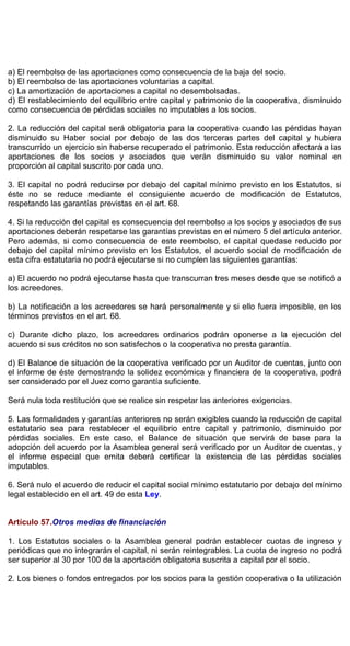 a) El reembolso de las aportaciones como consecuencia de la baja del socio.
b) El reembolso de las aportaciones voluntarias a capital.
c) La amortización de aportaciones a capital no desembolsadas.
d) El restablecimiento del equilibrio entre capital y patrimonio de la cooperativa, disminuido
como consecuencia de pérdidas sociales no imputables a los socios.
2. La reducción del capital será obligatoria para la cooperativa cuando las pérdidas hayan
disminuido su Haber social por debajo de las dos terceras partes del capital y hubiera
transcurrido un ejercicio sin haberse recuperado el patrimonio. Esta reducción afectará a las
aportaciones de los socios y asociados que verán disminuido su valor nominal en
proporción al capital suscrito por cada uno.
3. El capital no podrá reducirse por debajo del capital mínimo previsto en los Estatutos, si
éste no se reduce mediante el consiguiente acuerdo de modificación de Estatutos,
respetando las garantías previstas en el art. 68.
4. Si la reducción del capital es consecuencia del reembolso a los socios y asociados de sus
aportaciones deberán respetarse las garantías previstas en el número 5 del artículo anterior.
Pero además, si como consecuencia de este reembolso, el capital quedase reducido por
debajo del capital mínimo previsto en los Estatutos, el acuerdo social de modificación de
esta cifra estatutaria no podrá ejecutarse si no cumplen las siguientes garantías:
a) El acuerdo no podrá ejecutarse hasta que transcurran tres meses desde que se notificó a
los acreedores.
b) La notificación a los acreedores se hará personalmente y si ello fuera imposible, en los
términos previstos en el art. 68.
c) Durante dicho plazo, los acreedores ordinarios podrán oponerse a la ejecución del
acuerdo si sus créditos no son satisfechos o la cooperativa no presta garantía.
d) El Balance de situación de la cooperativa verificado por un Auditor de cuentas, junto con
el informe de éste demostrando la solidez económica y financiera de la cooperativa, podrá
ser considerado por el Juez como garantía suficiente.
Será nula toda restitución que se realice sin respetar las anteriores exigencias.
5. Las formalidades y garantías anteriores no serán exigibles cuando la reducción de capital
estatutario sea para restablecer el equilibrio entre capital y patrimonio, disminuido por
pérdidas sociales. En este caso, el Balance de situación que servirá de base para la
adopción del acuerdo por la Asamblea general será verificado por un Auditor de cuentas, y
el informe especial que emita deberá certificar la existencia de las pérdidas sociales
imputables.
6. Será nulo el acuerdo de reducir el capital social mínimo estatutario por debajo del mínimo
legal establecido en el art. 49 de esta Ley.
Artículo 57.Otros medios de financiación
1. Los Estatutos sociales o la Asamblea general podrán establecer cuotas de ingreso y
periódicas que no integrarán el capital, ni serán reintegrables. La cuota de ingreso no podrá
ser superior al 30 por 100 de la aportación obligatoria suscrita a capital por el socio.
2. Los bienes o fondos entregados por los socios para la gestión cooperativa o la utilización
 