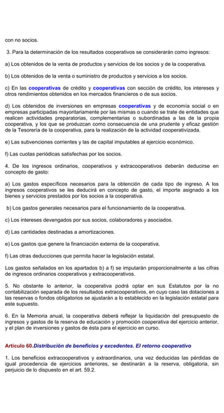 con no socios.
3. Para la determinación de los resultados cooperativos se considerarán como ingresos:
a) Los obtenidos de la venta de productos y servicios de los socios y de la cooperativa.
b) Los obtenidos de la venta o suministro de productos y servicios a los socios.
c) En las cooperativas de crédito y cooperativas con sección de crédito, los intereses y
otros rendimientos obtenidos en los mercados financieros o de sus socios.
d) Los obtenidos de inversiones en empresas cooperativas y de economía social o en
empresas participadas mayoritariamente por las mismas o cuando se trate de entidades que
realicen actividades preparatorias, complementarias o subordinadas a las de la propia
cooperativa, y los que se produzcan como consecuencia de una prudente y eficaz gestión
de la Tesorería de la cooperativa, para la realización de la actividad cooperativizada.
e) Las subvenciones corrientes y las de capital imputables al ejercicio económico.
f) Las cuotas periódicas satisfechas por los socios.
4. De los ingresos ordinarios, cooperativos y extracooperativos deberán deducirse en
concepto de gasto:
a) Los gastos específicos necesarios para la obtención de cada tipo de ingreso. A los
ingresos cooperativos se les deducirá en concepto de gasto, el importe asignado a los
bienes y servicios prestados por los socios a la cooperativa.
b) Los gastos generales necesarios para el funcionamiento de la cooperativa.
c) Los intereses devengados por sus socios, colaboradores y asociados.
d) Las cantidades destinadas a amortizaciones.
e) Los gastos que genere la financiación externa de la cooperativa.
f) Las otras deducciones que permita hacer la legislación estatal.
Los gastos señalados en los apartados b) a f) se imputarán proporcionalmente a las cifras
de ingresos ordinarios cooperativos y extracooperativos.
5. No obstante lo anterior, la cooperativa podrá optar en sus Estatutos por la no
contabilización separada de los resultados extracooperativos, en cuyo caso las dotaciones a
las reservas o fondos obligatorios se ajustarán a lo establecido en la legislación estatal para
este supuesto.
6. En la Memoria anual, la cooperativa deberá reflejar la liquidación del presupuesto de
ingresos y gastos de la reserva de educación y promoción cooperativa del ejercicio anterior,
y el plan de inversiones y gastos de ésta para el ejercicio en curso.
Artículo 60.Distribución de beneficios y excedentes. El retorno cooperativo
1. Los beneficios extracooperativos y extraordinarios, una vez deducidas las pérdidas de
igual procedencia de ejercicios anteriores, se destinarán a la reserva, obligatoria, sin
perjuicio de lo dispuesto en el art. 59.2.
 