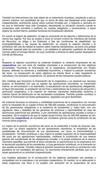 También los Interventores han sido objeto de un tratamiento novedoso, ampliando a seis su
número máximo, con posibilidad de que un tercio de ellos sea designado entre expertos
independientes; prohibiendo actuar sobre cuentas firmadas por, o respecto a, períodos en
los que el Interventor haya sido Consejero; descartando su actuación revisora cuando la
cooperativa esté sometida a auditoría de cuentas obligatoria, y reconociendo, a aquel
órgano de control interno, posibles funciones de fiscalización electoral.
En cuanto al órgano de apelación, la Ley es consciente de las lagunas y deficiencias de la
norma hoy vigente. Por eso se amplía a cinco el número mínimo de miembros del Comité
de Recursos; se obliga a los Estatutos a fijar las condiciones de elegibilidad, las
incompatibilidades y las causas de abstención; se impone la votación secreta y la
prohibición del voto de calidad al resolver sobre materias disciplinarias; se prevé una posible
retribución especial para los ponentes, y se establece la aplicación supletoria de diversas
normas sobre el Consejo Rector, de cuyo contenido y eficacia no debe quedar despojado el
Comité de Recursos.
V
Respecto al régimen económico se pretende fortalecer la vertiente empresarial de las
cooperativas con una serie de medidas orientadas a la consecución de tres objetivos
primordiales: Favorecer la financiación de la cooperativa, principalmente con fondos
propios, defender su solvencia y credibilidad económica, y mejorar la posición económica
del socio. La consecución de estos objetivos se intenta llevar a cabo respetando la
naturaleza y los principios cooperativos, sin perjuicio de las necesarias ayudas públicas.
Son medidas que favorecen la financiación de la cooperativa y en especial sus recursos
propios, la flexibilidad con que se regulan las aportaciones voluntarias, su transmisión
interna, su remuneración o su reembolso; la actualización de las aportaciones obligatorias,
la figura del asociado, la ampliación de los fines y destinatarios de la reserva de educación y
promoción cooperativa, o la creación de reservas voluntarias distribuibles conforme a
criterios típicos de distribución en las sociedades mutualistas. También pueden contribuir a
mejorar la financiación los títulos participativos, regulados con gran flexibilidad.
Se pretende favorecer la solvencia y credibilidad económica de la cooperativa con normas
como la necesidad de un capital mínimo de 300.000 pesetas, condicionar la remuneración
de las aportaciones obligatorias a la existencia de excedentes y, sobre todo, con una
regulación clara y detallada de las garantías de solvencia y reponsabilidad en caso de
disminución patrimonial por pérdidas, o por reembolso de aportaciones sociales a socios o
asociados. De la exigencia de que el capital social mínimo sea de 300.000 pesetas se han
excluido las cooperativas de escolares por considerar gravoso para la constitución de las
mismas dicha exigencia.
La mejora de la posición económica del socio se ha pretendido a través de diversas vías,
como son: La propia regulación de las aportaciones voluntarias, la ampliación de las
posibilidades de remuneración de sus aportaciones, así como su transmisibilidad y
actualización. También contribuye a esa mejora la posible supresión de la responsabilidad
del socio por las aportaciones reembolsadas, mediante la constitución de una reserva
garante del cumplimiento de las obligaciones sociales, o la propia existencia de la reserva
voluntaria repartible, que permite al socio compensar su permanencia en la cooperativa con
la devolución equitativa de los excedentes, a cuya generación contribuyó, en el momento en
que aquélla se liquide. También mejora la posición económica del socio su contribución más
equitativa en los resultados del ejercicio, no asumiendo directamente pérdidas que no se
hayan generado en su actividad cooperativizada.
Las medidas aplicadas en la consecución de los objetivos planteados son posibles y
compatibles con la naturaleza y los principios cooperativos. En cambio, la no adecuación a
estas exigencias nos lleva a no aceptar una actuación de la cooperativa de pura
 