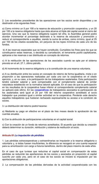 2. Los excedentes procedentes de las operaciones con los socios serán disponibles y se
destinarán a los siguientes fines:
a) Como mínimo un 5 por 100 a la reserva de educación y promoción cooperativa, y un 20
por 100 a la reserva obligatoria hasta que ésta alcance el triple del capital social al cierre del
ejercicio. Una vez que la reserva obligatoria supere tal cifra, la Asamblea general podrá
acordar incrementar el porcentaje destinado a la reserva de educación y promoción y
reducir el correspondiente a aquéllos, siendo la suma de ambas, como mínimo, igual al 25
por 100 de los citados excedentes, sin perjuicio de los topes mínimos de cada uno de los
fondos.
b) A las reservas especiales que se hayan constituido. Cumplidos los fines para los que se
constituyeron estas reservas, o decidida su cancelación, el remanente podrá capitalizarse,
aplicarse a las reservas o ser distribuido en concepto de retornos.
c) A la retribución de las aportaciones de los asociados cuando se opte por el sistema
previsto en el art. 27.1, último párrafo.
d) Al incremento de la reserva obligatoria o a la constitución de una reserva voluntaria.
e) A su distribución entre los socios en concepto de retorno de forma igualitaria, mixta o en
proporción a las operaciones realizadas por cada uno con la cooperativa en el citado
ejercicio, y, en su caso, a la participación de los trabajadores asalariados. Esta participación
tendrá carácter salarial y será compensable con el complemento salarial de similar
naturaleza establecido en la normativa laboral aplicable. En el caso de que la participación
en los resultados de la cooperativa fuese inferior al correspondiente complemento salarial
se aplicará este último. En las cooperativas de trabajadores asociados la participación de
los asalariados será igual al 25 por 100 del retorno cooperativo acreditado al socio
trabajador que prestara igual o similar actividad en la cooperativa. Perderán este derecho
aquellos trabajadores que hubieran rechazado expresamente su acceso a la condición de
socios.
3. La distribución del retorno podrá hacerse:
a) Mediante su pago en efectivo en el plazo de tres meses desde la aprobación de las
cuentas anuales.
b) Con la atribución de participaciones voluntarias en el capital social.
c) Con la creación de un fondo de retornos acreditados. El acuerdo que decida su creación
deberá determinar su duración, retribución y sistema de restitución al socio.
Artículo 61.La imputación de pérdidas
1. Las pérdidas extracooperativas y extraordinarias se imputarán a la reserva obligatoria o
voluntaria y, si éstas fuesen insuficientes, la diferencia se recogerá en una cuenta especial
para su amortización con cargo a futuros beneficios, dentro del plazo máximo de siete años.
En el caso de que tuviese que reducirse el capital social en compensación de estas
pérdidas se reducirán las aportaciones de los socios y asociados en proporción al capital
suscrito por cada uno, pero en el caso de los socios se iniciará la imputación por las
aportaciones obligatorias.
2. La compensación de las pérdidas derivadas de la actividad cooperativizada con los
 