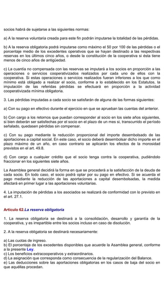socios habrá de sujetarse a las siguientes normas:
a) A la reserva voluntaria creada para este fin podrán imputarse la totalidad de las pérdidas.
b) A la reserva obligatoria podrá imputarse como máximo el 50 por 100 de las pérdidas o el
porcentaje medio de los excedentes operativos que se hayan destinado a las respectivas
reservas en los últimos cinco años, o desde la constitución de la cooperativa si ésta tiene
menos de cinco años de antigüedad.
c) La cuantía no compensada con las reservas se imputará a los socios en proporción a las
operaciones o servicios cooperativizados realizados por cada uno de ellos con la
cooperativa. Si estas operaciones o servicios realizados fueran inferiores a los que como
mínimo está obligado a realizar el socio, conforme a lo establecido en los Estatutos, la
imputación de las referidas pérdidas se efectuará en proporción a la actividad
cooperativizada mínima obligatoria.
3. Las pérdidas imputadas a cada socio se satisfarán de alguna de las formas siguientes:
a) Con su pago en efectivo durante el ejercicio en que se aprueban las cuentas del anterior.
b) Con cargo a los retornos que puedan corresponder al socio en los siete años siguientes,
si bien deberán ser satisfechas por el socio en el plazo de un mes si, transcurrido el período
señalado, quedasen pérdidas sin compensar.
c) Con su pago mediante la reducción proporcional del importe desembolsado de las
aportaciones a capital social. En este caso, el socio deberá desembolsar dicho importe en el
plazo máximo de un año, en caso contrario se aplicarán los efectos de la morosidad
previstos en el art. 49.8.
d) Con cargo a cualquier crédito que el socio tenga contra la cooperativa, pudiéndolo
fraccionar en los siguientes siete años.
La Asamblea general decidirá la forma en que se procederá a la satisfacción de la deuda de
cada socio. En todo caso, el socio podrá optar por su pago en efectivo. Si se acuerda el
pago mediante la reducción de las aportaciones a capital desembolsadas, la medida
afectará en primer lugar a las aportaciones voluntarias.
4. La imputación de pérdidas a los asociados se realizará de conformidad con lo previsto en
el art. 27.1.
Artículo 62.La reserva obligatoria
1. La reserva obligatoria se destinará a la consolidación, desarrollo y garantía de la
cooperativa, y es irrepartible entre los socios incluso en caso de disolución.
2. A la reserva obligatoria se destinará necesariamente:
a) Las cuotas de ingreso.
b) El porcentaje de los excedentes disponibles que acuerde la Asamblea general, conforme
a la presente Ley.
c) Los beneficios extracooperativos y extraordinarios.
d) La asignación que corresponda como consecuencia de la regularización del Balance.
e) Las deducciones sobre las aportaciones obligatorias en los casos de baja del socio en
que aquéllas procedan.
 