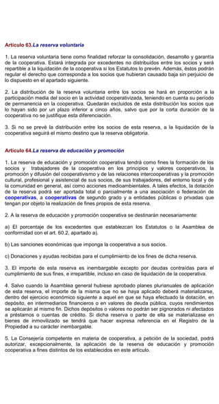 Artículo 63.La reserva voluntaria
1. La reserva voluntaria tiene como finalidad reforzar la consolidación, desarrollo y garantía
de la cooperativa. Estará integrada por excedentes no distribuidos entre los socios y será
repartible a la liquidación de la cooperativa si los Estatutos lo prevén. Además, éstos podrán
regular el derecho que corresponda a los socios que hubieran causado baja sin perjuicio de
lo dispuesto en el apartado siguiente.
2. La distribución de la reserva voluntaria entre los socios se hará en proporción a la
participación media del socio en la actividad cooperativizada, teniendo en cuenta su período
de permanencia en la cooperativa. Quedarán excluidos de esta distribución los socios que
lo hayan sido por un plazo inferior a cinco años, salvo que por la corta duración de la
cooperativa no se justifique esta diferenciación.
3. Si no se prevé la distribución entre los socios de esta reserva, a la liquidación de la
cooperativa seguirá el mismo destino que la reserva obligatoria.
Artículo 64.La reserva de educación y promoción
1. La reserva de educación y promoción cooperativa tendrá como fines la formación de los
socios y trabajadores de la cooperativa en los principios y valores cooperativos, la
promoción y difusión del cooperativismo y de las relaciones intercooperativas y la promoción
cultural, profesional y asistencial de sus socios, de sus trabajadores, del entorno local y de
la comunidad en general, así como acciones medioambientales. A tales efectos, la dotación
de la reserva podrá ser aportada total o parcialmente a una asociación o federación de
cooperativas, a cooperativas de segundo grado y a entidades públicas o privadas que
tengan por objeto la realización de fines propios de esta reserva.
2. A la reserva de educación y promoción cooperativa se destinarán necesariamente:
a) El porcentaje de los excedentes que establezcan los Estatutos o la Asamblea de
conformidad con el art. 60.2, apartado a).
b) Las sanciones económicas que imponga la cooperativa a sus socios.
c) Donaciones y ayudas recibidas para el cumplimiento de los fines de dicha reserva.
3. El importe de esta reserva es inembargable excepto por deudas contraídas para el
cumplimiento de sus fines, e irrepartible, incluso en caso de liquidación de la cooperativa.
4. Salvo cuando la Asamblea general hubiese aprobado planes plurianuales de aplicación
de esta reserva, el importe de la misma que no se haya aplicado deberá materializarse,
dentro del ejercicio económico siguiente a aquel en que se haya efectuado la dotación, en
depósito, en intermediarios financieros o en valores de deuda pública, cuyos rendimientos
se aplicarán al mismo fin. Dichos depósitos o valores no podrán ser pignorados ni afectados
a préstamos o cuentas de crédito. Si dicha reserva o parte de ella se materializase en
bienes de inmovilizado se tendrá que hacer expresa referencia en el Registro de la
Propiedad a su carácter inembargable.
5. La Consejería competente en materia de cooperativa, a petición de la sociedad, podrá
autorizar, excepcionalmente, la aplicación de la reserva de educación y promoción
cooperativa a fines distintos de los establecidos en este artículo.
 