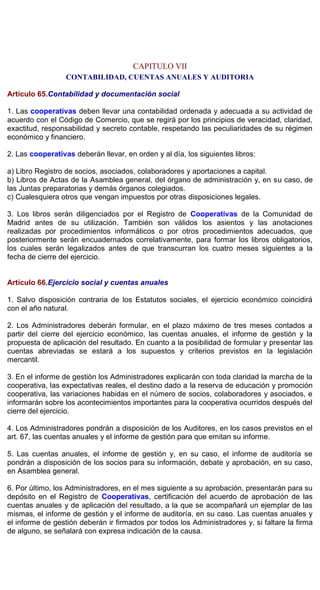 CAPITULO VII
CONTABILIDAD, CUENTAS ANUALES Y AUDITORIA
Artículo 65.Contabilidad y documentación social
1. Las cooperativas deben llevar una contabilidad ordenada y adecuada a su actividad de
acuerdo con el Código de Comercio, que se regirá por los principios de veracidad, claridad,
exactitud, responsabilidad y secreto contable, respetando las peculiaridades de su régimen
económico y financiero.
2. Las cooperativas deberán llevar, en orden y al día, los siguientes libros:
a) Libro Registro de socios, asociados, colaboradores y aportaciones a capital.
b) Libros de Actas de la Asamblea general, del órgano de administración y, en su caso, de
las Juntas preparatorias y demás órganos colegiados.
c) Cualesquiera otros que vengan impuestos por otras disposiciones legales.
3. Los libros serán diligenciados por el Registro de Cooperativas de la Comunidad de
Madrid antes de su utilización. También son válidos los asientos y las anotaciones
realizadas por procedimientos informáticos o por otros procedimientos adecuados, que
posteriormente serán encuadernados correlativamente, para formar los libros obligatorios,
los cuales serán legalizados antes de que transcurran los cuatro meses siguientes a la
fecha de cierre del ejercicio.
Artículo 66.Ejercicio social y cuentas anuales
1. Salvo disposición contraria de los Estatutos sociales, el ejercicio económico coincidirá
con el año natural.
2. Los Administradores deberán formular, en el plazo máximo de tres meses contados a
partir del cierre del ejercicio económico, las cuentas anuales, el informe de gestión y la
propuesta de aplicación del resultado. En cuanto a la posibilidad de formular y presentar las
cuentas abreviadas se estará a los supuestos y criterios previstos en la legislación
mercantil.
3. En el informe de gestión los Administradores explicarán con toda claridad la marcha de la
cooperativa, las expectativas reales, el destino dado a la reserva de educación y promoción
cooperativa, las variaciones habidas en el número de socios, colaboradores y asociados, e
informarán sobre los acontecimientos importantes para la cooperativa ocurridos después del
cierre del ejercicio.
4. Los Administradores pondrán a disposición de los Auditores, en los casos previstos en el
art. 67, las cuentas anuales y el informe de gestión para que emitan su informe.
5. Las cuentas anuales, el informe de gestión y, en su caso, el informe de auditoría se
pondrán a disposición de los socios para su información, debate y aprobación, en su caso,
en Asamblea general.
6. Por último, los Administradores, en el mes siguiente a su aprobación, presentarán para su
depósito en el Registro de Cooperativas, certificación del acuerdo de aprobación de las
cuentas anuales y de aplicación del resultado, a la que se acompañará un ejemplar de las
mismas, el informe de gestión y el informe de auditoría, en su caso. Las cuentas anuales y
el informe de gestión deberán ir firmados por todos los Administradores y, si faltare la firma
de alguno, se señalará con expresa indicación de la causa.
 