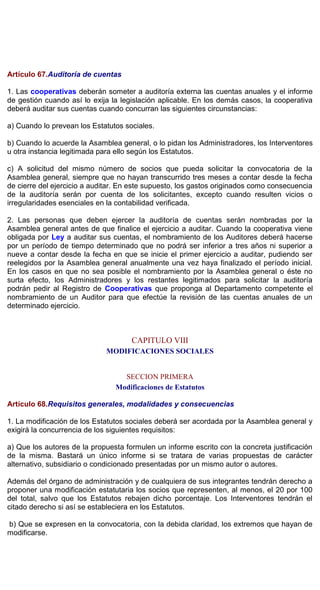 Artículo 67.Auditoría de cuentas
1. Las cooperativas deberán someter a auditoría externa las cuentas anuales y el informe
de gestión cuando así lo exija la legislación aplicable. En los demás casos, la cooperativa
deberá auditar sus cuentas cuando concurran las siguientes circunstancias:
a) Cuando lo prevean los Estatutos sociales.
b) Cuando lo acuerde la Asamblea general, o lo pidan los Administradores, los Interventores
u otra instancia legitimada para ello según los Estatutos.
c) A solicitud del mismo número de socios que pueda solicitar la convocatoria de la
Asamblea general, siempre que no hayan transcurrido tres meses a contar desde la fecha
de cierre del ejercicio a auditar. En este supuesto, los gastos originados como consecuencia
de la auditoría serán por cuenta de los solicitantes, excepto cuando resulten vicios o
irregularidades esenciales en la contabilidad verificada.
2. Las personas que deben ejercer la auditoría de cuentas serán nombradas por la
Asamblea general antes de que finalice el ejercicio a auditar. Cuando la cooperativa viene
obligada por Ley a auditar sus cuentas, el nombramiento de los Auditores deberá hacerse
por un período de tiempo determinado que no podrá ser inferior a tres años ni superior a
nueve a contar desde la fecha en que se inicie el primer ejercicio a auditar, pudiendo ser
reelegidos por la Asamblea general anualmente una vez haya finalizado el período inicial.
En los casos en que no sea posible el nombramiento por la Asamblea general o éste no
surta efecto, los Administradores y los restantes legitimados para solicitar la auditoría
podrán pedir al Registro de Cooperativas que proponga al Departamento competente el
nombramiento de un Auditor para que efectúe la revisión de las cuentas anuales de un
determinado ejercicio.
CAPITULO VIII
MODIFICACIONES SOCIALES
SECCION PRIMERA
Modificaciones de Estatutos
Artículo 68.Requisitos generales, modalidades y consecuencias
1. La modificación de los Estatutos sociales deberá ser acordada por la Asamblea general y
exigirá la concurrencia de los siguientes requisitos:
a) Que los autores de la propuesta formulen un informe escrito con la concreta justificación
de la misma. Bastará un único informe si se tratara de varias propuestas de carácter
alternativo, subsidiario o condicionado presentadas por un mismo autor o autores.
Además del órgano de administración y de cualquiera de sus integrantes tendrán derecho a
proponer una modificación estatutaria los socios que representen, al menos, el 20 por 100
del total, salvo que los Estatutos rebajen dicho porcentaje. Los Interventores tendrán el
citado derecho si así se estableciera en los Estatutos.
b) Que se expresen en la convocatoria, con la debida claridad, los extremos que hayan de
modificarse.
 