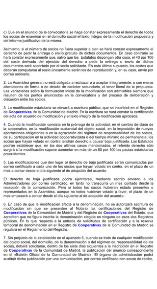 c) Que en el anuncio de la convocatoria se haga constar expresamente el derecho de todos
los socios de examinar en el domicilio social el texto íntegro de la modificación propuesta y
del informe justificativo de la misma.
Asimismo, si el número de socios no fuera superior a cien se hará constar expresamente el
derecho de pedir la entrega o envío gratuito de dichos documentos. En caso contrario se
hará constar expresamente que, salvo que los Estatutos dispongan otra cosa, el 40 por 100
del coste derivado del ejercicio del derecho a pedir la entrega o envío de dichos
documentos será soportado por el socio solicitante. En este último supuesto, los costes que
deberán computarse al socio únicamente serán los de reproducción y, en su caso, envío por
correo ordinario.
2. La Asamblea general no está obligada a rechazar o a aceptar íntegramente, o con meras
alteraciones de forma o de detalle de carácter secundario, el tenor literal de la propuesta.
Las variaciones sobre la formulación inicial de la modificación son admisibles siempre que
resulten de los puntos anunciados en la convocatoria y del proceso de deliberación y
discusión entre los socios.
3. La modificación estatutaria se elevará a escritura pública, que se inscribirá en el Registro
de Cooperativas de la Comunidad de Madrid. En la escritura se hará constar la certificación
del acta del acuerdo de modificación y el texto íntegro de la modificación aprobada.
4. Cuando la modificación consista en la prórroga de la actividad, en el cambio de clase de
la cooperativa, en la modificación sustancial del objeto social, en la imposición de nuevas
aportaciones obligatorias o en la agravación del régimen de responsabilidad de los socios,
de su participación en la actividad cooperativizada o del tiempo mínimo de permanencia, los
socios que hayan votado en contra tendrán derecho a causar baja justificada. Los Estatutos
podrán establecer que, en los dos últimos casos mencionados, el referido derecho sólo
surgirá si la modificación supone aumentar en más de un 50 por 100 las pautas estatutarias
preexistentes.
5. Las modificaciones que den lugar al derecho de baja justificada serán comunicadas por
correo certificado a cada uno de los socios que hayan votado en contra, en el plazo de un
mes a contar desde el día siguiente al de adopción del acuerdo.
El derecho de baja justificada podrá ejercitarse, mediante escrito enviado a los
Administradores por correo certificado, en tanto no transcurra un mes contado desde la
recepción de la comunicación. Pero si todos los socios hubieran estado presentes o
representados en la Asamblea, aunque no todos hubieran votado a favor, el plazo de un
mes empezará a contar desde el día siguiente al de adopción del acuerdo.
6. En caso de que la modificación afecte a la denominación, no se autorizará escritura de
modificación sin que se presenten al Notario las certificaciones del Registro de
Cooperativas de la Comunidad de Madrid y del Registro de Cooperativas del Estado, que
acrediten que no figura inscrita la denominación elegida en ninguno de esos dos Registros
públicos. En lo que respecta a la entrada de solicitudes de certificación y a la reserva
temporal de denominación en el Registro de Cooperativas de la Comunidad de Madrid se
regulará en el Reglamento del Registro.
7. Sin perjuicio de lo establecido en el apartado 5, cuando se trate de cualquier modificación
del objeto social, del domicilio, de la denominación o del régimen de responsabilidad de los
socios, deberá solicitarse, dentro de los siete días siguientes a la inscripción en el Registro
de Cooperativas de la Comunidad de Madrid, la publicación del anuncio correspondiente
en el «Boletín Oficial de la Comunidad de Madrid». El órgano de administración podrá
sustituir dicha publicación por una comunicación, por correo certificado con acuse de recibo,
 