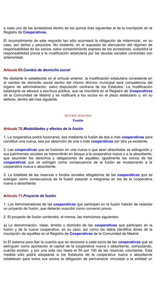 a cada uno de los acreedores dentro de los quince días siguientes al de la inscripción en el
Registro de Cooperativas.
El incumplimiento de este requisito tan sólo acarreará la obligación de indemnizar, en su
caso, por daños y perjuicios. No obstante, en el supuesto de atenuación del régimen de
responsabilidad de los socios, salvo consentimiento expreso de los acreedores, subsistirá la
responsabilidad previa a la modificación estatutaria por las deudas sociales contraídas con
anterioridad.
Artículo 69.Cambio de domicilio social
No obstante lo establecido en el artículo anterior, la modificación estatutaria consistente en
el cambio de domicilio social dentro del mismo término municipal será competencia del
órgano de administración, salvo disposición contraria de los Estatutos. La modificación
estatutaria se elevará a escritura pública, que se inscribirá en el Registro de Cooperativas
de la Comunidad de Madrid y se notificará a los socios en el plazo estatutario o, en su
defecto, dentro del mes siguiente.
SECCION SEGUNDA
Fusión
Artículo 70.Modalidades y efectos de la fusión
1. La cooperativa podrá fusionarse, sea mediante la fusión de dos o más cooperativas para
constituir una nueva, sea por absorción de una o más cooperativas por otra ya existente.
2. Las cooperativas que se fusionen en una nueva o que sean absorbidas se extinguirán y
sus patrimonios sociales se transmitirán en bloque a la cooperativa nueva o a la absorbente,
que asumirán los derechos y obligaciones de aquéllas. Igualmente los socios de las
cooperativas que se extingan como consecuencia de la fusión se incorporarán a la
cooperativa nueva o absorbente.
3. La totalidad de las reservas o fondos sociales obligatorios de las cooperativas que se
extingan como consecuencia de la fusión pasarán a integrarse en los de la cooperativa
nueva o absorbente.
Artículo 71.Proyecto de fusión
1. Los Administradores de las cooperativas que participen en la fusión habrán de redactar
un proyecto de fusión, que deberán suscribir como convenio previo.
2. El proyecto de fusión contendrá, al menos, las menciones siguientes:
a) La denominación, clase, ámbito y domicilio de las cooperativas que participen en la
fusión y de la nueva cooperativa, en su caso, así como los datos identifica dores de la
inscripción de aquéllas en el Registro de Cooperativas de la Comunidad de Madrid.
b) El sistema para fijar la cuantía que se reconoce a cada socio de las cooperativas que se
extinguen como aportación al capital de la cooperativa nueva o absorbente, computando,
cuando existan, y por una sola vez hasta el 50 por 100 de las reservas voluntarias. Esta
medida sólo podrá adoptarse si los Estatutos de la cooperativa nueva o absorbente
establecen para todos sus socios la obligación de permanecer vinculado a la entidad un
 