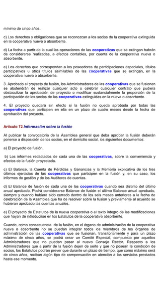mínimo de cinco años.
c) Los derechos y obligaciones que se reconozcan a los socios de la cooperativa extinguida
en la cooperativa nueva o absorbente.
d) La fecha a partir de la cual las operaciones de las cooperativas que se extingan habrán
de considerarse realizadas, a efectos contables, por cuenta de la cooperativa nueva o
absorbente.
e) Los derechos que correspondan a los poseedores de participaciones especiales, títulos
participativos u otros títulos asimilables de las cooperativas que se extingan, en la
cooperativa nueva o absorbente.
3. Aprobado el proyecto de fusión, los Administradores de las cooperativas que se fusionen
se abstendrán de realizar cualquier acto o celebrar cualquier contrato que pudiera
obstaculizar la aprobación de proyecto o modificar sustancialmente la proporción de la
participación de los socios de las cooperativas extinguidas en la nueva o absorbente.
4. El proyecto quedará sin efecto si la fusión no queda aprobada por todas las
cooperativas que participen en ella en un plazo de cuatro meses desde la fecha de
aprobación del proyecto.
Artículo 72.Información sobre la fusión
Al publicar la convocatoria de la Asamblea general que deba aprobar la fusión deberán
ponerse a disposición de los socios, en el domicilio social, los siguientes documentos:
a) El proyecto de fusión.
b) Los informes redactados de cada una de las cooperativas, sobre la conveniencia y
efectos de la fusión proyectada.
c) El Balance, la Cuenta de Pérdidas y Ganancias y la Memoria explicativa de los tres
últimos ejercicios de las cooperativas que participen en la fusión y, en su caso, los
informes de gestión y de los Auditores de cuentas.
d) El Balance de fusión de cada una de las cooperativas cuando sea distinto del último
anual aprobado. Podrá considerarse Balance de fusión el último Balance anual aprobado,
siempre y cuando hubiera sido cerrado dentro de los seis meses anteriores a la fecha de
celebración de la Asamblea que ha de resolver sobre la fusión y previamente al acuerdo se
hubieran aprobado las cuentas anuales.
e) El proyecto de Estatutos de la nueva cooperativa o el texto íntegro de las modificaciones
que hayan de introducirse en los Estatutos de la cooperativa absorbente.
Cuando, como consecuencia de la fusión, en el órgano de administración de la cooperativa
nueva o absorbente no se puedan integrar todos los miembros de los órganos de
administración de las cooperativas que se fusionan, transitoriamente y para un plazo
máximo de cinco años, se podrá crear un Comité Especial, compuesto por aquellos
Administradores que no puedan pasar al nuevo Consejo Rector. Respecto a los
Administradores que a partir de la fusión dejen de serlo y que no posean la condición de
socios, los Estatutos podrán prever que durante un plazo de tiempo, que como máximo será
de cinco años, reciban algún tipo de compensación en atención a los servicios prestados
hasta ese momento.
 