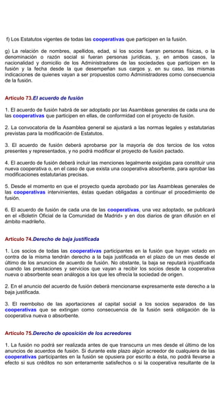f) Los Estatutos vigentes de todas las cooperativas que participen en la fusión.
g) La relación de nombres, apellidos, edad, si los socios fueran personas físicas, o la
denominación o razón social si fueran personas jurídicas, y, en ambos casos, la
nacionalidad y domicilio de los Administradores de las sociedades que participen en la
fusión y la fecha desde la que desempeñan sus cargos y, en su caso, las mismas
indicaciones de quienes vayan a ser propuestos como Administradores como consecuencia
de la fusión.
Artículo 73.El acuerdo de fusión
1. El acuerdo de fusión habrá de ser adoptado por las Asambleas generales de cada una de
las cooperativas que participen en ellas, de conformidad con el proyecto de fusión.
2. La convocatoria de la Asamblea general se ajustará a las normas legales y estatutarias
previstas para la modificación de Estatutos.
3. El acuerdo de fusión deberá aprobarse por la mayoría de dos tercios de los votos
presentes y representados, y no podrá modificar el proyecto de fusión pactado.
4. El acuerdo de fusión deberá incluir las menciones legalmente exigidas para constituir una
nueva cooperativa o, en el caso de que exista una cooperativa absorbente, para aprobar las
modificaciones estatutarias precisas.
5. Desde el momento en que el proyecto queda aprobado por las Asambleas generales de
las cooperativas intervinientes, éstas quedan obligadas a continuar el procedimiento de
fusión.
6. El acuerdo de fusión de cada una de las cooperativas, una vez adoptado, se publicará
en el «Boletín Oficial de la Comunidad de Madrid» y en dos diarios de gran difusión en el
ámbito madrileño.
Artículo 74.Derecho de baja justificada
1. Los socios de todas las cooperativas participantes en la fusión que hayan votado en
contra de la misma tendrán derecho a la baja justificada en el plazo de un mes desde el
último de los anuncios de acuerdo de fusión. No obstante, la baja se reputará injustificada
cuando las prestaciones y servicios que vayan a recibir los socios desde la cooperativa
nueva o absorbente sean análogos a los que les ofrecía la sociedad de origen.
2. En el anuncio del acuerdo de fusión deberá mencionarse expresamente este derecho a la
baja justificada.
3. El reembolso de las aportaciones al capital social a los socios separados de las
cooperativas que se extingan como consecuencia de la fusión será obligación de la
cooperativa nueva o absorbente.
Artículo 75.Derecho de oposición de los acreedores
1. La fusión no podrá ser realizada antes de que transcurra un mes desde el último de los
anuncios de acuerdos de fusión. Si durante este plazo algún acreedor de cualquiera de las
cooperativas participantes en la fusión se opusiera por escrito a ésta, no podrá llevarse a
efecto si sus créditos no son enteramente satisfechos o si la cooperativa resultante de la
 