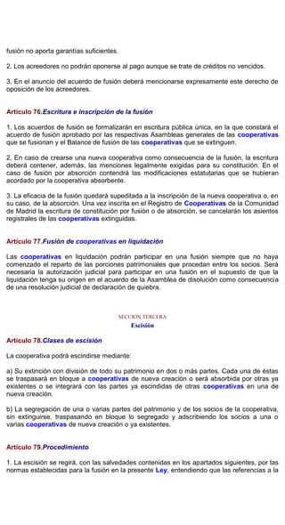 fusión no aporta garantías suficientes.
2. Los acreedores no podrán oponerse al pago aunque se trate de créditos no vencidos.
3. En el anuncio del acuerdo de fusión deberá mencionarse expresamente este derecho de
oposición de los acreedores.
Artículo 76.Escritura e inscripción de la fusión
1. Los acuerdos de fusión se formalizarán en escritura pública única, en la que constará el
acuerdo de fusión aprobado por las respectivas Asambleas generales de las cooperativas
que se fusionan y el Balance de fusión de las cooperativas que se extinguen.
2. En caso de crearse una nueva cooperativa como consecuencia de la fusión, la escritura
deberá contener, además, las menciones legalmente exigidas para su constitución. En el
caso de fusión por absorción contendrá las modificaciones estatutarias que se hubieran
acordado por la cooperativa absorbente.
3. La eficacia de la fusión quedará supeditada a la inscripción de la nueva cooperativa o, en
su caso, de la absorción. Una vez inscrita en el Registro de Cooperativas de la Comunidad
de Madrid la escritura de constitución por fusión o de absorción, se cancelarán los asientos
registrales de las cooperativas extinguidas.
Artículo 77.Fusión de cooperativas en liquidación
Las cooperativas en liquidación podrán participar en una fusión siempre que no haya
comenzado el reparto de las porciones patrimoniales que procedan entre los socios. Será
necesaria la autorización judicial para participar en una fusión en el supuesto de que la
liquidación tenga su origen en el acuerdo de la Asamblea de disolución como consecuencia
de una resolución judicial de declaración de quiebra.
SECCION TERCERA
Escisión
Artículo 78.Clases de escisión
La cooperativa podrá escindirse mediante:
a) Su extinción con división de todo su patrimonio en dos o más partes. Cada una de éstas
se traspasará en bloque a cooperativas de nueva creación o será absorbida por otras ya
existentes o se integrará con las partes ya escindidas de otras cooperativas en una de
nueva creación.
b) La segregación de una o varias partes del patrimonio y de los socios de la cooperativa,
sin extinguirse, traspasando en bloque lo segregado y adscribiendo los socios a una o
varias cooperativas de nueva creación o ya existentes.
Artículo 79.Procedimiento
1. La escisión se regirá, con las salvedades contenidas en los apartados siguientes, por las
normas establecidas para la fusión en la presente Ley, entendiendo que las referencias a la
 